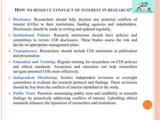 HOW TO RESOLVE CONFLICT OF INTEREST IN RESEARCH?
 Disclosure: Researchers should fully disclose any potential conflicts of
interest (COIs) to their institutions, funding agencies and stakeholders.
Disclosures should be made in writing and updated regularly.
 Institutional Policies: Research institutions should have policies and
committees to review COI disclosures. These bodies assess the risk and
decide on appropriate management plans.
 Transparency: Researchers should include COI statements in publication
and presentation.
 Education and Training: Regular training for researchers on COI policies
and ethical standards. Awareness and education can help researchers
navigate potential COIs more effectively.
 Independent Monitoring: Involve independent reviewers or oversight
committees to evaluate the research protocol and findings. These reviewers
should be free from the conflicts of interest identified in the study.
 Public Trust: Prioritize maintaining public trust and credibility in research
findings by proactively addressing conflicts of interest. Upholding ethical
standards enhances the reputation of researchers and institutions.
 