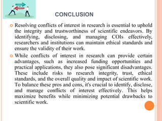 CONCLUSION
 Resolving conflicts of interest in research is essential to uphold
the integrity and trustworthiness of scientific endeavors. By
identifying, disclosing, and managing COIs effectively,
researchers and institutions can maintain ethical standards and
ensure the validity of their work.
 While conflicts of interest in research can provide certain
advantages, such as increased funding opportunities and
practical applications, they also pose significant disadvantages.
These include risks to research integrity, trust, ethical
standards, and the overall quality and impact of scientific work.
To balance these pros and cons, it's crucial to identify, disclose,
and manage conflicts of interest effectively. This helps
maximize benefits while minimizing potential drawbacks to
scientific work.
 