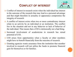 CONFLICT OF INTEREST
 Conflict of interest in research exists when the individual has interest
in the outcome of the research that may lead to a personal advantage
and that might therefore in actuality or appearance compromise the
integrity of research.
 A conflict of interest exists when two or more contradictory interest
relate to an activity by an individual or an institution. The conflict
lies in the situation and not in any behavior or lack of behavior of
the individual. That means that a COI is intrinsically not a bad thing.
 Increased involvement of academician in research has raised
potential of COI.
 COI arises from opportunities when a faculty or other members
might have to benefit financially from the outcome of research.
 Granting agencies wants assurance from the institution that member
involved in research will not utilize the funds to promote financial
gain for themselves or for families.
 