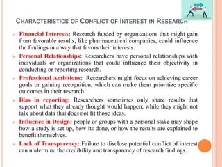 CHARACTERISTICS OF CONFLICT OF INTEREST IN RESEARCH
 Financial Interests: Research funded by organizations that might gain
from favorable results, like pharmaceutical companies, could influence
the findings in a way that favors their interests.
 Personal Relationships: Researchers have personal relationships with
individuals or organizations that could influence their objectivity in
conducting or reporting research.
 Professional Ambitions: Researchers might focus on achieving career
goals or gaining recognition, which can make them prioritize specific
outcomes in their research.
 Bias in reporting: Researchers sometimes only share results that
support what they already thought would happen, while they might not
talk about data that does not fit those ideas.
 Influence in Design: people or groups with a personal stake may shape
how a study is set up, how its done, or how the results are explained to
benefit themselves.
 Lack of Transparency: Failure to disclose potential conflict of interest
can undermine the credibility and transparency of research findings.
 