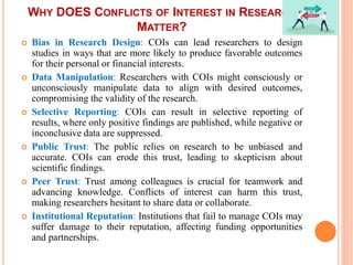 WHY DOES CONFLICTS OF INTEREST IN RESEARCH
MATTER?
 Bias in Research Design: COIs can lead researchers to design
studies in ways that are more likely to produce favorable outcomes
for their personal or financial interests.
 Data Manipulation: Researchers with COIs might consciously or
unconsciously manipulate data to align with desired outcomes,
compromising the validity of the research.
 Selective Reporting: COIs can result in selective reporting of
results, where only positive findings are published, while negative or
inconclusive data are suppressed.
 Public Trust: The public relies on research to be unbiased and
accurate. COIs can erode this trust, leading to skepticism about
scientific findings.
 Peer Trust: Trust among colleagues is crucial for teamwork and
advancing knowledge. Conflicts of interest can harm this trust,
making researchers hesitant to share data or collaborate.
 Institutional Reputation: Institutions that fail to manage COIs may
suffer damage to their reputation, affecting funding opportunities
and partnerships.
 