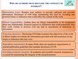 WHY DO AUTHORS MUST DISCLOSE THE CONFLICT OF
INTEREST?
Maintaining trust: Readers trust authors to provide unbiased and accurate
information. Disclosure of COI helps maintaining this trust by revealing any
potential biases or influences that could affect the content of the work.
Ethical responsibility: Authors have an ethical responsibility to be transparent
about any relationships, financial interest or affiliations that could potentially bias
their work. Failure to disclose COI can lead to accusations of dishonesty or
misconduct.
Protecting objectivity: Disclosing COI helps to protect the objectivity of the work.
It allows readers to evaluate the information provided with full awareness of any
biases or influences that may exist.
Regualtory requirement: In many fields, there are regulatory requirements or
journal publication guidelines that mandate disclosure of COI.
Providing academic integrity: In academic and scientific research, transparency
is crucial for maintaining the integrity of the research process.
 