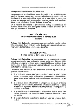 BORRADOR DEL PROYECTO DE CÓDIGO ORGÁNICO INTEGRAL PENAL
pena privat¡va de libertad de uno a tres años.
La persona que, en ejercicio de un servicio público, sin la debida autori-
zación o fuera de los casos contemplados legalmente; o que con una or-
den falsa de la autoridad pública; o que con el traje o bajo el nombre de
uno de sus agentes, viole un domicilio o lugar de trabajo, será sanciona-
da con pena privativa de libertad de tres a cinco años.
En la violación de domicilio se presume que no hay consentimiento del
dueño o de la dueña o su encargado cuando no están presentes en el
acto que constituya la infracción.
SEGCIÓN SÉPTIMA
Delitos contra el derecho al honor y buen
nombre
Artículo184.-Calumnia. La persona que, por cualquier medio, realice
falsa imputación de un delito en contra de otra, será sancionada con pe-
na privativa de libertad de seis meses a dos años.
SECCIÓN OCTAVA
Delitos contra el derecho a Ia propiedad
Artículo 185.- Extorsión. La persona que, con el propósito de obtener
provecho personal o para un tercero, obligue a otro, con violencia o inti-
midación, a realizar u omitir un acto o negocio jurídico en perjuicio de su
patrimonio o el de un tercero, será sancionada con pena privativa de li-
bertad de tres a cinco años.
La sanción será de cinco a siete años si se verifican alguna de las si-
guientes circunstancias:
1. Si la víctima es una persona menor de dieciocho años, mayor de se-
senta y cinco años, mujer embarazada o persona con discapacidad,
o una persona que padezca enfermedades que comprometan su vi-
da.
Si se ejecuta con la intervención de una persona con quien la víctima
mantenga relación laboral, comercio u otra similar; o con una persona
de confianza o pariente dentro del cuarto grado de consanguinidad y
segundo de afinidad.
Si el constreñimiento se ejecuta con, amenaza de muerte, lesión, se-
cuestro o acto del cual pueda derivarse calamidad, infoftunio o peli-
gro común.
Si se comete total o parcialmente desde un lugar de privación de li-
bertad.
2.
o.
t)ti7
4.
SEGUNDo DE&AIE I cofrtstÓN DE JUSTtCtaY ESTRUCTUM DEL ESTADo l4 de oclubré de 2013 lPá9. 72 de 316
 