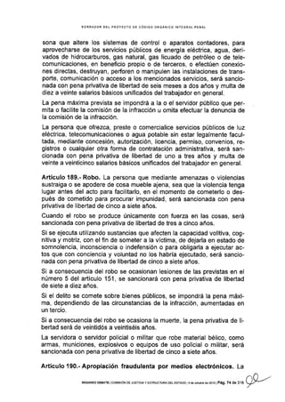 BORRADOR DEL PROYECfO DE CóDIGO ORGANICO INTEGRAI PENAL
sona que altere los sistemas de control o aparatos contadores, para
aprovecharse de los servicios públicos de energÍa eléctrica, agua, deri-
vados de hidrocarburos, gas natural, gas licuado de petróleo o de tele-
comunicaciones, en beneficio propio o de terceros, o efectúen conexio-
nes directas, destruyan, perforen o manipulen las instalaciones de trans-
poñe, comunicación o acceso a los mencionados servicios, será sancio-
nada con pena privativa de libertad de seis meses a dos años y multa de
diez a veinte salarios básicos unificados del trabajador en general.
La pena máxima prevista se impondrá a la o el servldor público que per-
mita o facilite la comisión de la infracción u omita efectuar Ia denuncia de
Ia comisión de la infracción.
La persona que ofrezca, preste o comercialice servicios públicos de luz
eléctrica, telecomunicac¡ones o agua potable sin estar legalmente facul-
tada, mediante concesión, autorización, llcencia, permiso, convenios, re-
gistros o cualquier otra forma de contratación administrativa, será san-
cionada con pena privativa de libertad de uno a tres años y multa de
veinte a veinticinco salarios básicos unificados del trabajador en general.
Artículo 189.- Robo. La persona que mediante amenazas o violencias
sustraiga o se apodere de cosa mueble ajena, sea que la violencia tenga
Iugar antes del acto para facilitarlo, en el momento de cometerlo o des-
pués de cometido para procurar impunidad, será sancionada con pena
privativa de libertad de cinco a siete años.
Cuando el robo se produce únicamente con fuerza en las cosas, será
sancionada con pena privativa de libeñad de tres a cinco años.
Si se ejecuta utilizando sustancias que afecten la capacidad volitiva, cog-
nitiva y motriz, con el fin de someter a la víctima, de dejarla en estado de
somnolencia, inconsciencia o Indefensión o para obligarla a ejecutar ac-
tos que con conciencia y voluniad no los habría ejecutado, será sancio-
nada con pena privativa de libertad de cinco a siete años.
Si a consecuencia del robo se ocasionan lesiones de las previstas en el
número 5 del artículo 151, se sancionará con pena privativa de libertad
de siete a diez años.
Si el delito se comete sobre bienes públicos, se impondrá la pena máxi-
ma, dependiendo de las circunstancias de la infracción, aumentadas en
un tercio.
Si a consecuencia del robo se ocasiona la muerte, la pena privatlva de li-
bertad será de veintidós a veintiséis años.
La servidora o servidor policial o militar que robe material bélico, como
armas, municiones, explosivos o equipos de uso policial o militar, será
sancionada con pena privativa de libertad de cinco a siete años.
Artículo 190.-Apropiación fraudulenta por medios electrónicos. La
^nSEGUNDo DEBATE I col,ltstóN DE JUSTtcray EsTRUcTt RA oEL ESfADo I4 dé octubré dé 2o1s I Pág. 7 + ¿. ¡lA l)Y
 