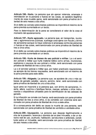 BORRADOR DEL PROYECTO DE CÓDIGO ORGÁNICO INTEGRAT PENAL
Artículo 196.- Hurto. La persona que sin ejercer violencia, amenaza o
intimidación en la persona o fuerza en las cosas, se apodere ilegítima-
mente de cosa mueble ajena, será sancionada con pena privativa de li-
bertad de seis meses a dos años.
Si el delito se comete sobre bienes públicos se impondrá el máximo de la
pena prevista aumentada en un tercio.
Para Ia determinación de la pena se considerará el valor de la cosa al
momento del apoderamiento.
Aftículo 197.- Hurto agravado. La persona que, en transportes, reunio-
nes u aglomeraciones públlcas, sustraiga cosa ajena con fraude y ánimo
de apropiarse aunque no haya violencia ni amenazas contra las personas
ni fuerza en las cosas, será sancionada con pena privativa de libertad de
tres a cinco años.
Si el delito se comete sobre blenes públicos se impondrá el máximo de la
pena prevista aumentada en un tercio.
Artículo198.-Hurto de bienes de uso policial o militar. La o el servi-
dor policial o militar que huñe material bélico como armas, municiones,
explosivos o equipos de uso policial o militar, será sancionado con pena
privativa de libertad de tres a cinco años.
La o el servidor policial o militar que, por haber practicado requisiciones,
se apropie de los bienes requisados, será sancionado con el máximo de
Ia pena prevista para este delito.
Artículo 199.-Abigeato. La persona que, se apodere de una o más ca-
bezas de ganado caballar, vacuno, porcino, lanar, será sancionada con
pena privativa de libertad de uno a tres años.
lgual pena se impondrá a la persona que, con ánimo de apropiarse, in-
señe, altere, suprima o falsifique fierros, marcas, señales u otros instru-
mentos o dispositivos utilizados para la identificación de las cabezas de
ganado.
Si la infracción se comete con fuerza, será sancionada con pena privativa
de libertad de tres a cinco años, si es cometido con violencia será san-
cionada con pena privativa de libertad de cinco a siete años.
Si a consecuencia del delito se causa la muerte de una persona, será
sancionada con pena privativa de libertad de veintidós a veintiséis años.
Artículo 200.- Usurpación. La persona que despoje ilegítimamente a
otra de Ia posesión, tenencia o dominio de un bien inmueble, o de un de-
recho real de uso, usufructo, habitación, servidumbre o anticresis, consti-
tuido sobre un inmueble, será sancionada con pena privativa de libertad
de seis meses a dos años.
flr'
SEGUNDo DEBArE l coMrsróN DE Jusrcra y ESTRUcruM DEL EsrADo l 4 d€ ocrubr. de 2ol3 l
pág. 76 de r,u (P---'
 