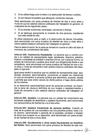 BORRAOOR OEL PROYECTO DE CóOIGO ORGANICO INTEGRAL PENAI
3. Si se utiliza fuego para el daño o la destrucción de bienes muebles.
4. Si son bienes inmuebles que alberguen reuniones masivas.
Será sancionada con pena privativa de libertad de tres a cinco años y
multa de quince salarios básicos unificados del trabajador en general, en
cualquiera de los siguientes casos:
1. Si se emplea sustancias venenosas, corrosivas o tóxicas.
2. Si se destruye gravemente la vivlenda de otra persona, impidiendo
que esta resida en ella.
Si utiliza explosivos para el daño o la destrucción de bienes inmuebles,
será sancionada con pena privativa de libertad de cinco a siete años y
veinte salarios básicos unificados del trabajador en general.
Para la determinación de la pena se tomará en cuenta el valor del bien al
momento del cometimiento del delito.
Artículo 205.- lnsolvencia fraudulenta. La persona que a nombre pro-
pio o en calidad de representante legal, apoderada, directora, adminis-
tradora o empleada de entidad o empresa simule, por cualquier forma, un
estado de insolvencia o quiebra para eludir sus obligaciones frente a sus
acreedores, será sancionada con pena privativa de libertad de tres a cin-
co años y multa de cincuenta a cien salarios básicos unificados del traba-
jador en general.
lgual pena tendrá la persona que en calidad de representante legal, apo-
derada, directora, administradora, conociendo el estado de insolvencia
en que se encuentra la persona jurídica que administra, acuerde, decida
o permita que esta emita valores de oferta pública o haga oferta pública
de los mismos.
Si se determina responsabilidad penal de personas jurídicas, se impon-
drá la pena de clausura definitiva de sus locales o establecimientos y
multa de cincuenta a cien salarios básicos unificados del trabajador en
general.
Artículo 206.- Quiebra. La persona que en calidad de comerciante sea
declarada culpable de alzamiento o quiebra fraudulenta, será sancionada
con pena privativa de libertad de uno a tres años.
Artículo 207.- Quiebra fraudulenta de persona jurídica. Cuando se
trate de la quiebra de una socledad o de una persona jurídica, toda o to-
do director, administrador o gerente de la sociedad, contador o tenedor
de libros que coopere en su ejecución, será sancionado con pena privati-
va de libertad de tres a cinco años.
Artículo 208.- Ocultamiento y otros actos fraudulentos en beneficio
del fallido. Será sancionado con pena privativa de libertad de seis me-
SEGUNDo DEBATE I corvrsróN DE JUsTtctA y ESTRUCTURA oEL ESfAoo i4 dé oclubrc de 20131 Pá9. 78 de 3.16
 