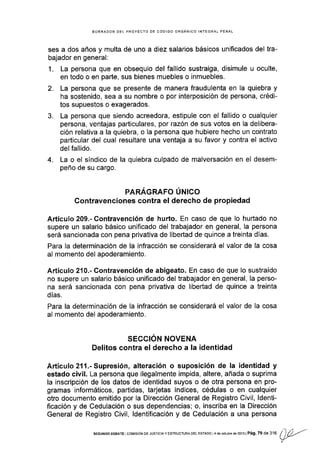 BORRADOR DEL PROYECTO DE CÓDIGO ORGANICO INTEGRAL PENAL
ses a dos años y multa de uno a diez salar¡os básicos unificados del tra-
bajador en general:
1. La persona que en obsequio del fallido sustraiga, disimule u oculte,
en todo o en parte, sus bienes muebles o inmuebles.
2. La persona que se presente de manera fraudulenta en la quiebra y
ha sostenido, sea a su nombre o por interposición de persona, crédi-
tos supuestos o exagerados.
3. La persona que siendo acreedora, estipule con el fallido o cualquier
persona, ventajas particulares, por razón de sus votos en la delibera-
ción relativa a la quiebra, o la persona que hubiere hecho un contrato
particular del cual resultare una ventaja a su favor y contra el activo
del fallido.
4. La o el síndico de la quiebra culpado de malversación en el desem-
peño de su cargo.
PARAGRAFO UNICO
Contravenciones contra el derecho de propiedad
Artículo 209"- Contravención de hurto. En caso de que lo hurtado no
supere un salario básico unificado del trabajador en general, la persona
será sancionada con pena privativa de libertad de quince a treinta días.
Para la determinación de la infracción se considerará el valor de la cosa
al momento del apoderamiento.
Artículo 210.- Contravención de abigeato. En caso de que lo sustraído
no supere un salario básico unificado del trabajador en general, la perso-
na será sancionada con pena privativa de libertad de quince a tre¡nta
dÍas.
Para la determinación de Ia infracción se considerará el valor de la cosa
al momento del apoderamiento.
SECCION NOVENA
Delitos contra el derecho a Ia identidad
AÉículo 211.-Supresión, alteración o suposición de la identidad y
estado civil. La persona que ilegalmente impida, altere, añada o suprima
la inscripción de los datos de identidad suyos o de otra persona en pro-
gramas informáticos, partidas, tarjetas índices, cédulas o en cualquier
otro documento emitido por la Dirección General de Registro Civil, ldenti-
ficación y de Cedulación o sus dependencias; o, inscrlba en la Dirección
General de Registro Civil, ldentificación y de Cedulación a una persona
SEGUNDoDEEATE colvlsloNDEJUSTlclAYESTRUGTURADELEsraDol4deocllbrede2o13lPág.79de316 / )/)-.'
n
 