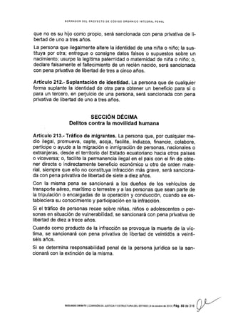 EORRAOOR DEL PROYECIO DE CóDIGO ORGÁNICO INTEGRAL PENAL
que no es su h|o como propio, será sancionada con pena privativa de li-
bertad de uno a tres años.
La persona que ilegalmente altere la identidad de una niña o niño; la sus-
tituya por otra; entregue o consigne datos falsos o supuestos sobre un
nacimiento; usurpe la legítima paternidad o maternidad de niña o niño; o,
declare falsamente el fallecimiento de un recién nacido, será sanc¡onada
con pena privativa de libertad de tres a cinco años.
Artículo 212.- Suplantación de identidad. La persona que de cualquier
forma suplante la identidad de otra para obtener un beneficio para sí o
para un tercero, en perjuicio de una persona, será sancionada con pena
privativa de libertad de uno a tres años.
SECCIÓN DÉCIMA
Delitos contra la movilidad humana
Artículo 213.- Tráfico de migrantes. La persona que, por cualquier me-
dio ilegal, promueva, capte, acoja, facilite, induzca, financie, colabore,
participe o ayude a la migración e inmigración de personas, nacionales o
extranjeras, desde el territorio del Estado ecuatoriano hacia otros países
o viceversa; o, facilite la permanencia ilegal en el país con el fin de obte-
ner directa o indirectamente beneficio económico u otro de orden mate-
rial, siempre que ello no constituya infracción más grave, será sanclona-
da con pena privativa de libertad de siete a diez años.
Con la misma pena se sancionará a los dueños de los vehículos de
transporte aéreo, marítimo o terrestre y a las personas que sean parte de
la tripulación o encargadas de la operación y conducción, cuando se es-
tableciera su conocimiento y participación en la infracción.
Si el tráfico de personas recae sobre niñas, niños o adolescentes o per-
sonas en situación de vulnerabilidad, se sancionará con pena privativa de
l¡bertad de diez a trece años.
Cuando como producto de la infracción se provoque la muerte de la víc-
tima, se sancionará con pena privativa de libertad de veintidós a veinti-
séis años.
Si se determina responsabilidad penal de la persona jurídica se la san-
cionará con la extinción de la misma.
n L-r''SEGUNDO DEBATE ICOI4tSlÓN OE JUSTTC¡A y ESTRUCTURA DEL ESTADO l4 de oclúbre de 2013lPág. 80 de 316
v
 