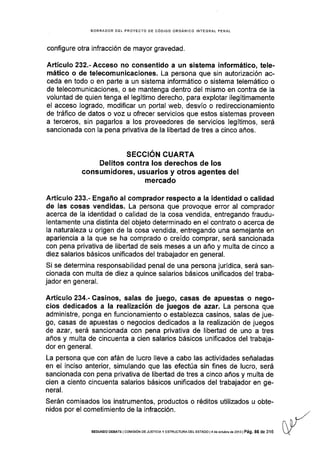 BORRADOR DEL PROYECTO DE CóD¡GO ORGÁÑICO IÑTEGRAL PENAL
configure otra infracción de mayor gravedad.
Artículo 232.- Acceso no consentido a un sistema informático, tele-
mático o de telecomunicaciones. La persona que sin autorización ac-
ceda en todo o en parte a un sistema informático o sistema telemático o
de telecomunicaciones, o se mantenga dentro del mismo en contra de la
voluntad de quien tenga el legítimo derecho, para explotar ilegítimamente
el acceso logrado, modificar un portal web, desvío o redireccionamiento
de tráfico de datos o voz u ofrecer servicios que estos sistemas proveen
a terceros, sin pagarlos a los proveedores de servicios legítimos, será
sancionada con la pena privativa de la libertad de tres a cinco años.
SECCION CUARTA
Delitos contra Ios derechos de los
consumidores, usuarios y otros agentes del
mercado
Artículo 233.- Engaño al comprador respecto a la identidad o calidad
de las cosas vendidas. La persona que provoque error al comprador
acerca de Ia identidad o calidad de la cosa vendida, entregando fraudu-
lentamente una distinta del objeto determinado en el contrato o acerca de
la naturaleza u origen de la cosa vendida, entregando una semejante en
apariencia a la que se ha comprado o creído comprar, será sancionada
con pena privativa de libedad de seis meses a un año y multa de cinco a
diez salarios básicos unificados del trabajador en general.
Si se determina responsabilidad penal de una persona jurÍdica, será san-
cionada con multa de diez a quince salarios básicos unificados del traba-
jador en general.
Artículo 234.- Casinos, salas de juego, casas de apuestas o nego-
cios dedicados a la realización de juegos de azar. La persona que
administre, ponga en funcionamiento o establezca casinos, salas de jue-
go, casas de apuestas o negocios dedicados a la realización de juegos
de azar, será sancionada con pena privativa de libertad de uno a tres
años y multa de cincuenta a cien salarios básicos unificados del trabaja-
dor en general,
La persona que con afán de lucro lleve a cabo las actividades señaladas
en el inciso anterior, simulando que las efectúa sin flnes de lucro, será
sancionada con pena privativa de libeÉad de tres a cinco años y multa de
cien a clento cincuenta salarios básicos unificados del trabajador en ge-
neral.
Serán comisados los instrumentos, productos o réditos utilizados u obte-
nidos por el cometimiento de la infracción.
sEGUNoo DEEATE I corvrsróN DE JUSTTCTA y EsrRUcruRA DEL EsraDo l4 d6 octubrc de 2ot3 | Pá9, 86 de 316
 