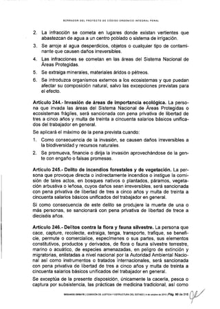 BORRADOR DEL PROYECTO OE CÓDIGO ORGANICO INfEGRAL PENAL
2. La infracción se cometa en lugares donde existan vertientes que
abastezcan de agua a un centro poblado o sistema de irrigación.
3. Se arroje al agua desperdicios, objetos o cualquier tipo de contami-
nante que causen daños irreversibles.
4. Las infracciones se cometan en las áreas del Sistema Nacional de
Áreas Protegidas.
5. Se extraiga minerales, materiales áridos o pétreos.
6. Se introduzca organismos externos a los ecosistemas y que puedan
afectar su composición natural, salvo las excepciones previstas para
el efecto.
Artículo 244.- lnvasión de áreas de importancia ecológica. La perso-
na que invada las áreas del Sistema Nacional de Áreas Protegidas o
ecosistemas frágiles, será sancionada con pena privativa de libertad de
tres a cinco años y multa de treinta a cincuenta salarios básicos unifica-
dos del trabajador en general.
Se aplicará el máximo de la pena prevista cuando:
1. Como consecuencia de la invasión, se causen daños irreversibles a
la biodiversidad y recursos naturales.
2. Se promueva, financie o dirija Ia invasión aprovechándose de la gen-
te con engaño o falsas promesas,
Artículo 245.- Delito de incendios forestales y de vegetación. La per-
sona que provoque directa o indirectamente incendios o instigue la comi-
sión de tales actos, en bosques nativos o plantados, páramos, vegeta-
ción arbustiva o leñosa, cuyos daños sean irreversibles, será sancionada
con pena privativa de libertad de tres a cinco años y multa de treinta a
cincuenta salarios básicos unificados del trabajador en general.
Si como consecuencia de este delito se produjere Ia muerte de una o
más personas, se sancionará con pena privativa de libertad de trece a
dieciséis años.
Artículo 246.- Delitos contra !a flora y fauna silvestre. La persona que
cace, capture, recolecte, extraiga, tenga, transpoñe, traflque, se benefi-
cie, permute o comercialice, especímenes o sus partes, sus elementos
constitutivos, productos y derivados, de flora o fauna silvestre terrestre,
marino o acuático, de especies amenazadas, en peligro de extinción y
migratorias, enlistadas a nivel nacional por la Autoridad Ambiental Nacio-
nal así como instrumentos o tratados internacionales, será sancionada
con pena privativa de libertad de tres a cinco años y multa de treinta a
clncuenta salarios básicos unificados del trabajador en general.
Se exceptúa de la presente disposición, únicamente la cacería, pesca o
captura por subsistencia, las prácticas de medicina tradicional, así como
,nr,/
sEGuNDoDEBATE lcoi¡rsróN DE Jusrcray EsrRUcruRA DEL EsrADo l4 de ociubÉ de 2013lPág. 90 de lA | | [r,l
Y
 