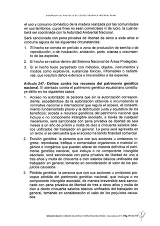 BORRAOOR DEL PROYECTO DE CÓDIGO ORGANICO INTE G RAL PENAL
el uso y consumo doméstico de Ia madera realizada por las comunidades
en sus territorios, cuyos fines no sean comerciales ni de lucro, la cual de-
berá ser coordinada con Ia Autoridad Ambiental Nacional.
Será sancionada con pena privativa de libedad de cinco a siete años si
concurre alguna de las siguientes circunstancias:
1. El hecho se cometa en perÍodo o zona de producción de semilla o de
reproducción, o de incubación, anidación, parto, crianza o crecimien-
to de las especies.
2. El hecho se realice dentro del Sistema Nacional de Áreas Protegidas.
3. Si el hecho fuere perpetrado con métodos, objetos, instrumentos y
medios como explosivos, sustancias tóxicas, inflamables o radiacti-
vas, que resulten daños extensos e irreversibles a las especies.
Artículo 247.- Delitos contra los recursos del patrimonio genético
nacional. El atentado contra el patrimonio genétlco ecuatoriano constitu-
ye delito en los siguientes casos:
1. Acceso no autorizado: la persona que sin la autorización correspon-
diente, excediéndose de la autorización obtenida o incumpliendo la
normativa nacional e internacional que regula el acceso, el consenti-
miento fundamentado previo y la distribución justa y equitativa de los
beneficios; acceda a recursos genéticos del patrimonio nacional que
incluya o no componente intangible asociado, a través de cualquier
mecanismo, será sancionada con pena privativa de libertad de seis
meses a un año de prisión y multa de diez a cincuenta salarios bási-
cos unificados del trabajador en general. La pena será agravada en
un tercio si se demuestra que el acceso ha tenido finalidad comercial.
2. Erosión genética: la persona que con sus acciones u omisiones in-
grese, reproduzca, trafique o comercialice organismos o material or-
gánico e inorgánico que puedan alterar de manera definitiva el patri-
monio genético nacional, que incluya o no componente intangible
asociado, será sancionada con pena privativa de libertad de uno a
tres años y multa de cincuenta a cien salarios básicos unificados del
trabajador en general, tomando en cons¡deración el valor de los per-
juicios causados.
3. Pérdida genética: la persona que con sus acciones u omisiones pro-
voque pérdida del patrimonio genético nacional, que incluya o no
componente intangible asociado, de manera irreversible será sancio-
nado con pena privativa de libeñad de tres a cinco años y multa de
cien a ciento cincuenta salarios básicos unificados del trabajador en
general, tomando en consideración el valor de los perjuicios causa-
dos.
r
-1, 'tr
SEGUNDo DEBAfE lcorvrsróN DE JUSTrcrAy ESTRUoTUMoEL EsrADo l4 de oclubre de?013 PáS,91 de 316
U/
I
I
 