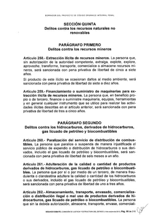 BORRADOR OEL PROYECTO OE CÓDIGO ORGANICO INTEGRAL PENAL
SECCIÓN QUINTA
Delitos contra Ios recursos naturales no
renovables
PARÁGRAFO PRIMERO
Delitos contra los recursos mineros
Artículo 258.- Extracción ilícita de recursos mineros. La persona que,
sin autorización de la autoridad competente, extraiga, explote, explore,
aproveche, transforme, transporte, comercialice o almacene recursos mi-
neros, será sancionada con pena privativa de libertad de cinco a siete
años.
Si producto de este ilícito se ocasionan daños al medio ambiente, será
sancionada con pena privativa de libeÉad de siete a diez años.
Artículo 259.- Financiamiento o suministro de maquinarias para ex-
tracción ilícita de recursos mineros. La persona que, en beneflcio pro-
pio o de tercero, financie o suministre maquinaria, equipos, herramientas
y en general cualquier instrumento que se utilice para realizar las activi-
dades ilícitas descritas en el artículo anterior, será sancionada con pena
privativa de libertad de tres a cinco años.
PARÁGRAFO SEGUNDO
Delitos contra los hidrocarburos, derivados de hidrocarburos,
gas licuado de petróleo y biocombustibles
Artículo 260.- Paralización del servicio de distribución de combus-
tibles. La persona que paralice o suspenda de manera injustiflcada el
servicio público de expendio o distribución de hidrocarburos o sus deri-
vados, incluido el gas licuado de petróleo y biocombustibles, será san-
cionada con pena privativa de libertad de seis meses a un año.
Artículo26l.-Adulteración de la calidad o cantidad de productos
derivados de hidrocarburos, gas licuado de petróleo o biocombusti-
bles. La persona que por sí o por medio de un tercero, de manera frau-
dulenta o clandestina adultere la calidad o cantidad de los hidrocarburos
o sus derivados, incluido el gas licuado de petróleo y biocombustibles,
será sancionada con pena privativa de libertad de uno a tres años.
Artículo 262.- Almacenamiento, transporte, envasado, comercializa-
ción o distribución ilegal o mal uso de productos derivados de hi-
drocarburos, gas licuado de petróleo o biocombustibles. La persona
que sin la debida autorización, almacene, transporte, envase, comerciali-
tiVSEGUNDO OEBATE I COI4]SIÓN DE JUSTICIA Y ESTRUCTURA OEL ESTADO I4 de ociubre dé2013I Pá9, 95 dE 316
 