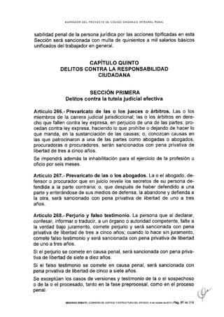 EORRADOR DEL PROYECTO DE CÓDIGO ORGÁN¡CO INTEGRAL PENAL
sabilidad penal de la persona jurídica por las acciones tipificadas en esta
Sección será sancionada con multa de quinientos a mil salarios básicos
unificados del trabajador en general.
CAPITULO QUINTO
DELITOS CONTRA LA RESPONSABILIDAD
CIUDADANA
SECCIÓN PRIMERA
Delitos contra la tutela judicial efectiva
Artículo 266.- Prevaricato de las o los jueces o árbitros. Las o los
miembros de la carrera judicial jurisdiccional; las o los árbitros en dere-
cho que fallen contra ley expresa, en perjuicio de una de las partes; pro-
cedan contra ley expresa, haciendo lo que prohíbe o dejando de hacer lo
que manda, en la sustanciación de las causas, o, conozcan causas en
las que patrocinaron a una de las partes como abogadas o abogados,
procuradoras o procuradores, serán sancionados con pena privativa de
Iibertad de tres a cinco años.
Se impondrá además la inhabilitación para el ejercicio de la profesión u
oficio por seis meses.
Artículo 267.- Prevaricato de las o los abogados. La o el abogado, de-
fensor o procurador que en juicio revele los secretos de su persona de-
fendida a la parte contraria; o, que después de haber defendido a una
parte y enterándose de sus medios de defensa, la abandone y defienda a
la otra, será sancionado con pena privativa de libertad de uno a tres
años.
Artículo 268.- Perjurio y falso testimonio. La persona que al declarar,
confesar, informar o traducir, a un órgano o autoridad competente, falte a
la verdad bajo juramento, comete perjurio y será sancionada con pena
privativa de libertad de tres a cinco años; cuando lo hace sin juramento,
comete falso testimonio y será sancionada con pena privativa de libertad
de uno a tres años.
Si el perjurio se comete en causa penal, será sancionada con pena priva-
tiva de libertad de siete a diez años.
Si el falso testimonio se comete en causa penal, será sancionada con
pena privativa de libertad de cinco a siete años.
Se exceptúan los casos de versiones y testimonio de la o el sospechoso
o de la o el procesado, tanto en la fase preprocesal, como en el proceso
penal.
SEGUNDo DEBATE I col¡rsróN DE JUsrrcrAy EsrRUcruRA DEL ESTAoo I4 de ocrubr€ ds 2013 | Pá9. 97 de 316
 