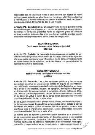 BORRADOR DEL PROYECTO DE CÓDIGO ORGANICO INfEGRAL PENAL
lacionadas con la salud que reciba a una persona con signos de haber
sufrido graves violaciones a los derechos humanos, a la integridad sexual
y reproductiva o muerte violenta y no denuncie el hecho, será sancionado
con pena privativa de libertad de dos a seis meses.
Artíc¡¡lo 275.- Encubrimiento. El encubrimiento no será punible cuando
sea realizado por la o el cónyuge o pareja, ascendientes, descendientes,
hermanas o hermanos, parientes hasta el segundo grado de afinidad,
amigas o amigos íntimos o las o los que hayan recibido grandes benefi-
cios de la o el responsable del delito, antes de su ejecución.
SECCIÓN SEGUNDA
Contravenciones contra la tutela judicial
efectiva
Artículo 276.- Omisión de denuncia. La persona que en calidad de ser-
vidora o servidor públlco y en función de su cargo, conozca de algún he-
cho que pueda configurar una infracción y no lo ponga inmediatamente
en conocimiento de la autoridad, será sancionada con pena privativa de
libertad de quince a treinta días.
SECCIÓN TERCERA
Delitos contra la eficiente administración
pública
Artículo 277.- Peculado. Las o los servidores públicos y las personas
que actúen en vidud de una potestad estatal en alguna de las institucio-
nes del Estado, enumeradas en la Constitución de la República, en bene-
ficio propio o de terceros, abusen, se apropien, distraigan o dispongan
arbitrariamente de bienes muebles o inmuebles, dineros públicos o priva-
dos, efectos que los representen, piezas, tÍtulos o documentos que estén
en su poder en vidud o razón de su cargo, serán sancionados con pena
privativa de libertad de diez a trece años.
Si los sujetos descritos en el primer inciso utilizan, en beneficio propio o
de terceras personas, trabajadores remunerados por el Estado o por las
Entidades del sector público o bienes del sector público, cuando este
signiflque lucro o incremento patrimonial, serán sancionados con pena
privativa de libertad de cinco a siete años.
La misma pena se aplicará cuando los s,ujetos descritos en el primer inci-
so se aprovechen económicamente, en beneficio propio o de terceras
personas, de estudios, proyectos, informes, resoluciones y más docu-
mentos, calificados de secretos, reservados o de circulación restringida, ,
que estén o hayan estado en su conocimiento o bajo su dependencia en il/
iivSEGUNDo DEBATE coNflslóN oE JUsTtctA Y ESTRUCTURA DEL ESTADo l4 de @tub€ de 2o13lPá9. 99 de 316
 