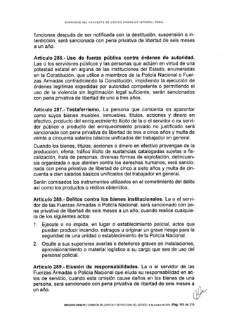 BORRADOR DEL PROYECTO OE CÓDIGO ORGÁNICO INTEGRAL PENAL
funciones después de ser notificada con la destitución, suspensión o in-
terdicción, será sancionada con pena privativa de libedad de seis meses
a un año.
Artículo 286.- Uso de fuerza pública contra órdenes de autoridad.
Las o los servidores públicos y las personas que actúen en virtud de una
potestad estatal en alguna de las instituciones del Estado, enumeradas
en la Constitución, que utilice a miembros de la Policía Nacional o Fuer-
zas Armadas contradiciendo la Constitución, impidiendo Ia ejecución de
órdenes legítimas expedidas por autoridad competente o permitiendo el
uso de la violencia sin legitimación legal suficiente, serán sancionados
con pena privativa de libertad de uno a tres años.
Artículo 287.- Testaferrismo. La persona que consienta en aparentar
como suyos bienes muebles, inmuebles, títulos, acciones y dinero en
efectivo, producto del enriquecimiento ilÍcito de la o el servidor o ex servi-
dor público o producto del enriquecimiento privado no justificado será
sancionada con pena privativa de libertad de tres a cinco años y multa de
veinte a cincuenta salarios básicos unificados del trabajador en general.
Cuando los bienes, tÍtulos, acciones o dinero en efectivo provengan de la
producción, oferta, tráfico ilícito de sustancias catalogadas sujetas a fis-
calización, trata de personas, diversas formas de explotación, delincuen-
cia organizada o que atenten contra los derechos humanos, será sancio-
nada con pena privativa de libertad de cinco a siete años y multa de cin-
cuenta a cien salarios básicos unificados del trabajador en general.
Serán comisados los instrumentos utilizados en el cometimiento del delito
así como los productos o réditos obtenidos.
Artículo 288.- Delitos contra los bienes institucionales. La o el servi-
dor de las Fuerzas Armadas o Policía Nacional, será sancionado con pe-
na privativa de libertad de seis meses a un año, cuando realice cualquie-
ra de los siguientes actos:
1. Ejecute o no impida, en lugar o establecimiento policial, actos que
puedan producir incendio, estragos u originar un grave riesgo para la
seguridad de una unidad o establecimiento de la Policía Nacional.
2. Oculte a sus superiores averías o deterioros graves en instalaciones,
aprovisionamiento o material logistico a su cargo que sea de uso del
personal policial.
Artículo 289.- Elusión de responsabilidades. La o el servidor de las
Fuerzas Armadas o PolicÍa Nacional que eluda su responsabilidad en ac-
tos de servicio, cuando esta omisión cause daños en los bienes de una
persona, será sancionado con pena privativa de libertad de seis meses a
unaño.
üLfU/
§EGUNDo DEBATE I co¡,,ttstóN DE JUsrlctAy ESTRUCTURA DEL EsrADo l4 de ocrub¡g dé 2013 | Pá9. 103 de 3'16
 
