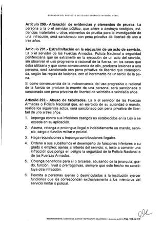 EORRADOR DEL PROYECTO DE CÓDIGO ORGÁNICO INTEGRAL PENAT
Artículo 290.- Alteración de evidencias y elementos de prueba. La
persona o la o el servidor público, que altere o destruya vestigios, evi-
dencias materiales u otros elementos de prueba para la investigación de
una infracción, será sancionado con pena privativa de libertad de uno a
tres años.
Artículo 291.- Extralimitación en la ejecución de un acto de servicio.
La o el servidor de las Fuerzas Armadas, Pollcía Nacional o seguridad
penitenciaria que se extralimite en la ejecución de un acto del servicio,
sin observar el uso progresivo o racional de la fuerza, en los casos que
deba utilizarla y que como consecuencia de ello, produzca lesiones a una
persona, será sancionado con pena privativa de libertad que correspon-
da, según las reglas de lesiones, con el incremento de un tercio de la pe-
na.
Si como consecuencia de la inobservancia del uso progresivo o racional
de la fuerza se produce la mueñe de una persona, será sancionada o
sancionado con pena privativa de libertad de veintidós a veintiséis años.
Artículo 292.- Abuso de facultades. La o el servidor de las Fuerzas
Armadas o Policía Nacional que, en ejercicio de su autoridad o mando,
realice los siguientes actos, será sancionado con pena privativa de liber-
tad de uno a tres años.
1 . lmponga contra sus inferiores castigos no establecidos en la Ley o se
exceda en su aplicación.
2. Asuma, retenga o prolongue ilegal o indebidamente un mando, servi-
cio, cargo o función militar o policial.
3. Haga requisiciones o imponga contribuciones ilegales.
4. Ordene a sus subalternos el desempeño de funciones inferiores a su
grado o empleo; ajenas al interés del servicio; o, inste a cometer una
infracción que ponga en peligro la seguridad de la Policía Nacional o
de las Fuerzas Armadas.
5. Obtenga beneficios para sí o terceros, abusando de la jerarquÍa, gra-
do, función, nivel o prerrogativas, siempre que este hecho no consti-
tuya otra infracción.
6. Permita a personas ajenas o desvinculadas a Ia institución ejercer
funciones que les correspondan exclusivamente a los miembros del
servicio militar o policial.
all-.-UJ
SEGUNDo DEBATE l coMtstóN DE JUsIctA y EsrRUcruRA DEL ESTADo l 4 de octubÉ de 2oj 3 l
pág. l 04 de 31d
 