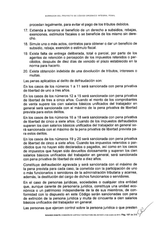 BORRADOR DEL PROYECTO DE CÓDIGO ORGÁNICO INTEGRAL PENAL
procedan legalmente, para evitar el pago de los tributos debidos.
17. Extlenda a terceros el beneficio de un derecho a subsidios, rebajas,
exenciones, estímulos fiscales o se beneficie de los mismo sin dere-
cho.
18. Simule uno o más actos, contratos para obtener o dar un beneficio de
subsidio, rebaja, exención o estímulo fiscal.
19. Exista falta de entrega deliberada, total o parcial, por parte de los
agentes de retención o percepción de los impuestos retenidos o per-
cibidos, después de diez dias de vencido el plazo establecido en la
norma para hacerlo.
20. Exista obtención indebida de una devolución de tributos, intereses o
multas.
Las penas aplicables al delito de defraudación son:
En los casos de los números 1 a 11 será sancionada con pena privativa
de libertad de uno a tres años.
En los casos de los números 12 a 15 será sancionada con pena privativa
de libertad de tres a cinco años. Cuando el monto de los comprobantes
de venta supere los cien salarios básicos unificados del trabajador en
general será sancionada con el máximo de la pena privativa de libertad
prevista para estos delitos.
En los casos de los números 16 a 18 será sancionada con pena privativa
de libertad de cinco a siete años. Cuando de los impuestos defraudados
superen los cien salarios básicos unificados del trabajador en general se-
rá sancionada con el máximo de la pena privativa de libertad prevista pa-
ra estos delitos.
En los casos de los números 19 y 20 será sancionada con pena privativa
de libertad de cinco a siete años. Cuando los impuestos retenidos o per-
cibidos que no hayan sido declarados o pagados, así como en los casos
de impuestos que hayan sido devueltos dolosamente y superen los cien
salarios básicos unificados del trabajador en general, será sancionada
con pena privativa de libertad de siete a diez años.
Constituye defraudación agravada y será sancionada con el máximo de
la pena prevista para cada caso, la cometida con Ia participaciÓn de uno
o más funcionarios o servidores de la administración tributaria y acarrea,
además, la destitución del cargo de dichos funcionarios o servidores.
En el caso de personas jurÍdicas, sociedades o cualquier otra entldad
que, aunque carente de personería jurídica, constituya una unidad eco-
nómica o un patrimonio independiente de la de sus miembros, de con-
formidad con lo dispuesto en este Código serán sancionadas con pena
de extinción de la persona jurídica y multa de cincuenta a cien salarios
básicos unificados del trabajador en general.
Las personas que ejercen control sobre Ia persona jurídica o que presten
SEGUNDO DEBATE lCOl'¡lSrÓN DE JUSTTCTAY ESTRUCfURAOEL ESTADO l4 deoclubré dé2013 Pá9. 107 de 3'16
 