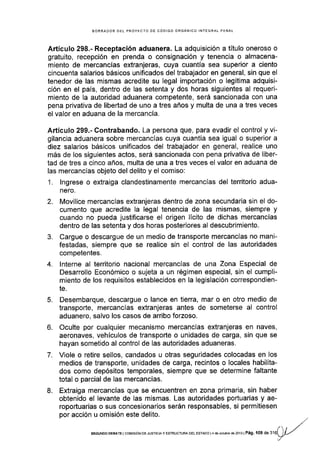 BORRAOOR DEL PROYECTO DE CÓDIGO ORGÁNICO INTEGRAL PENAL
Artículo 298.- Receptación aduanera. La adquisición a título oneroso o
gratuito, recepción en prenda o consignación y tenencia o almacena-
miento de mercancías extranjeras, cuya cuantía sea superior a ciento
cincuenta salarios básicos unificados del trabajador en general, sin que el
tenedor de las mismas acredite su legal importación o legítima adquisi-
ción en el país, dentro de las setenta y dos horas siguientes al requeri-
miento de la autoridad aduanera competente, será sancionada con una
pena privativa de libertad de uno a tres años y multa de una a tres veces
el valor en aduana de la mercancía.
Artículo 299.- Contrabando. La persona que, para evadir el control y vi-
gilancia aduanera sobre mercancías cuya cuantía sea igual o superior a
diez salarios básicos unificados del trabajador en general, realice uno
más de los siguientes actos, será sancionada con pena privativa de liber-
tad de tres a cinco años, multa de una a tres veces el valor en aduana de
las mercancías objeto del delito y el comiso:
1. lngrese o extraiga clandestinamente mercancías del territorio adua-
nero.
2. Movilice mercancías extranjeras dentro de zona secundaria sin el do-
cumento que acredite la legal tenencia de las mismas, siempre y
cuando no pueda justificarse el origen lÍcito de dichas mercancÍas
dentro de las setenta y dos horas posteriores al descubrimiento.
3. Cargue o descargue de un medio de transporte mercancías no mani-
festadas, siempre que se realice sin el control de las autoridades
com petentes.
4. lnterne al territorio nacional mercancías de una Zona Especial de
Desarrollo Económico o sujeta a un régimen especial, sin el cumpli-
miento de los requisitos establecidos en la legislación correspondien-
te.
5. Desembarque, descargue o lance en tierra, mar o en otro medio de
transporte, mercancías extranjeras antes de someterse al control
aduanero, salvo los casos de arribo forzoso.
6. Oculte por cualquier mecanismo mercancÍas extranjeras en naves,
aeronaves, vehiculos de transporte o unidades de carga, sin que se
hayan sometido al control de las autoridades aduaneras.
7. Viole o retire sellos, candados u otras seguridades colocadas en los
medios de transporte, unidades de carga, recintos o locales habilita-
dos como depósitos temporales, siempre que se determine faltante
total o parcial de las mercancías.
8. Extraiga mercancías que se encuentren en zona primaria, sin haber
obtenido el levante de las mismas. Las autoridades portuarias y ae-
roportuarias o sus concesionarios serán responsables, si permitiesen
por acción u omisión este delito.
SEGUNDo DEBATE I cor¡rsróN DE JUsIcrA y ESTRUGTUM DEL EsfAoo l4 de octubre de 2013 | Pá9. 109 de 3'16
 