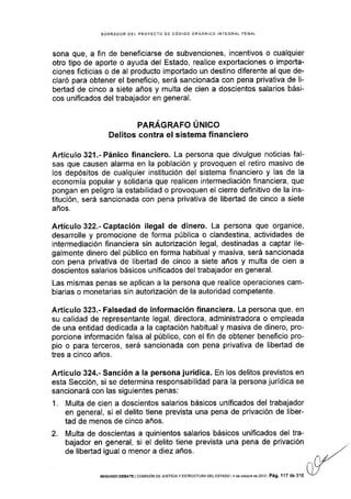 BORRADOR OEL PROYECTO OE CÓDIGO ORGÁNICO INTEGRAL PENAL
sona que, a fin de beneficiarse de subvenciones, incentivos o cualquier
otro tipo de aporte o ayuda del Estado, realice exportaciones o ¡mporta-
ciones ficticias o de al producto importado un destino diferente al que de-
claró para obtener el beneficio, será sancionada con pena privativa de li-
bertad de cinco a siete años y multa de cien a doscientos salarios bási-
cos unificados del trabajador en general.
PARAGRAFO UNICO
Delitos contra el sistema financiero
Artículo 321.- Pánico financiero. La persona que divulgue noticias fal-
sas que causen alarma en la población y provoquen el retiro masivo de
Ios depósitos de cualquier institución del sistema financiero y las de la
economía popular y solidaria que realicen intermediación financiera, que
pongan en peligro la estabilidad o provoquen el cierre definitivo de la ins-
titución, será sancionada con pena privativa de libedad de cinco a siete
años.
Artículo 322.- Captación ilegal de dinero. La persona que organice,
desarrolle y promocione de forma pública o clandestina, actividades de
intermediación financiera sin autorización legal, destinadas a captar ile-
galmente dinero del público en forma habitual y masiva, será sancionada
con pena privativa de libertad de cinco a siete años y multa de cien a
doscientos salarios básicos unificados del trabajador en general.
Las mismas penas se aplican a la persona que realice operaciones cam-
biarias o monetarias sin autorización de la autoridad competente.
A,rtículo 323.- Falsedad de información financiera. La persona que, en
su calidad de representante legal, directora, administradora o empleada
de una entidad dedicada a la captación habitual y masiva de dinero, pro-
porcione información falsa al público, con el fin de obtener beneficio pro-
pio o para terceros, será sancionada con pena privativa de libertad de
tres a cinco años.
Artículo 324.- Sanción a la persona jurídica. En los delitos previstos en
esta Sección, si se determina responsabilidad para la persona jurídica se
sancionará con las siguientes penas:
1. Multa de cien a doscientos salarios básicos unificados del trabajador
en general, si el delito tiene prevista una pena de privación de liber-
tad de menos de cinco años.
2. Multa de doscientas a quinientos salarios básicos unificados del tra-
bajador en general, si el delito tiene prevista una pena de privación
de libertad igual o menor a diez años.
SEGUNDo oEBATE I cofurs¡óN oE JusrtctA y ESTRÚcrune oer esreoo 1l aÉ octubrE ds 2013 I Pá9. 117 de 316
 