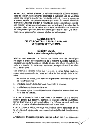 BORRADOR OEL PROYECTO DE CÓDIGO ORGANICO INTEGRAL PENAL
Artículo 335.- Acoso político. La persona que realice acciones sistemá-
ticas de presión, hostigamiento, amenazas o cualquier acto de violencia
contra otra persona, que tengan por objeto restringir o impedir su acceso
a puestos de elección popular o que tengan como fin obstruir el cumpli-
miento de funciones o fozar la renuncia al cargo de autoridad de elec-
ción popular, serán sancionadas con pena privativa de libertad de treinta
a sesenta días y multa de veinte a cincuenta salarios básicos unificados
del trabajador en general, considerando la gravedad del delito y la inhabi-
litación para desempeñar un cargo público por seis meses.
CAPITULO SEXTO
DELITOS CONTRA LA ESTRUCTURA DEL
ESTADO CONSTITUCIONAL
SECCIóN ÚruICI
Delitos contra la seguridad pública
Artículo 336.- Rebelión. La persona que realice acciones que tengan
por objeto o efecto el derrocamiento de la máxima autoridad pública, en
cualquiera de las funciones del Estado, sin que ello afecte el legítimo de-
recho a la resistencia, será sancionada con pena privativa de libertad de
cinco a siete años.
La o el servidor policial o mllitar que realice uno o varios de los siguientes
actos, será sancionado con pena privativa de libertad de siete a diez
años.
1. Se levante en armas, para derrocar al gobierno o diflcultar el ejercicio
de sus atribuciones.
2. lmpida la reunión de la Asamblea Naclonal o la disuelva.
3. lmpida las elecciones convocadas.
4. Promueva, ayude o sostenga cualquier movimiento armado para alte-
rarlapazdel Estado.
Artículo 337.- Destrucción o inutilización de bienes. La o el servidor
militar o policial que destruya, abandone o inutilice de forma injustiflcada
bienes destinados a la seguridad pública o la defensa nacional, será san-
cionado con pena privativa de libertad de uno a tres años.
Cuando por culpa pierda, destruya o inutilice los bienes señalados en es-
te artículo, será sancionada con pena privativa de libertad de seis meses
a un año.
Artículo 338.- lmpedimento para ejecutar la Ley. Las o los servidores
SEGUNDO DEBATE ICON1ISION DE JUSTIC¡AY ESTRUCTUM DEL ESTADO I¿ dEOCIUbfE d€ 2013I Pág. I2 O dE316(.)
y'
: -"--'-y/'
 