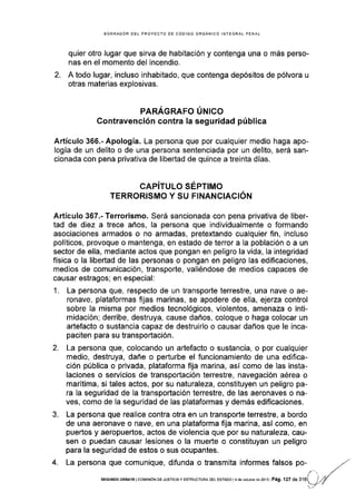 BORRAOOR DEL PROYECTO DE CóDIGO ORGÁNICO INTEGRAL PENAL
quier otro lugar que sirva de habitación y contenga una o más perso-
nas en el momento del incendio,
2. A todo lugar, incluso inhabitado, que contenga depósitos de pólvora u
otras materias explosivas.
PARAGRAFO UNICO
Contravención contra la seguridad pública
Artículo 366.- Apología. La persona que por cualquier medio haga apo-
logía de un delito o de una persona sentenciada por un delito, será san-
c¡onada con pena privativa de libertad de quince a treinta dÍas.
CAPITULO SEPTIMO
TERRORISMO Y SU FINANCIACIÓN
Artículo 367.- Terrorismo. Será sancionada con pena privativa de liber-
tad de diez a trece años, la persona que individualmente o formando
asociaciones armados o no armadas, pretextando cualquier fin, incluso
políticos, provoque o mantenga, en estado de terror a la población o a un
sector de ella, mediante actos que pongan en peligro la vida, la integridad
física o la libertad de las personas o pongan en peligro las edificaciones,
medios de comunicación, transporte, valiéndose de medios capaces de
causar estragos; en especial:
1. La persona que, respecto de un transporte terrestre, una nave o ae-
ronave, plataformas fijas marinas, se apodere de ella, ejerza control
sobre la misma por medios tecnológicos, violentos, amenaza o inti-
midación; derribe, destruya, cause daños, coloque o haga colocar un
artefacto o sustancia capaz de destruirlo o causar daños que le inca-
paciten para su transportación.
2. La persona que, colocando un artefacto o sustancia, o por cualquier
medio, destruya, dañe o perturbe el funcionamiento de una edifica-
ción pública o privada, plataforma frja marina, así como de las insta-
laciones o servicios de transportación terrestre, navegación aérea o
marÍtima, si tales actos, por su naturaleza, constituyen un peligro pa-
ra la seguridad de la transpodación terrestre, de las aeronaves o na-
ves, como de la seguridad de las plataformas y demás edificaciones.
3. La persona que realice contra otra en un transporte terrestre, a bordo
de una aeronave o nave, en una plataforma fija marina, así como, en
puertos y aeropuertos, actos de violencia que por su naturaleza, cau-
sen o puedan causar lesiones o la muerte o constituyan un peligro
para la seguridad de estos o sus ocupantes.
4. La persona que comunique, dlfunda o transmita informes falsos
SEGUNDo DEEATE lcol¡rsróN DE JUsTrctay ESTRUCTURA oEL EsTAoo l4 de oclubre de 2013 Pá9.'l.27 de
 