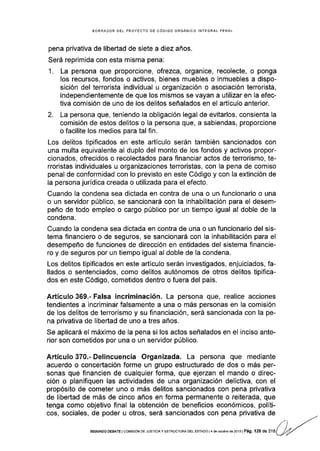 BORRADOR DEL PROYECTO DE CÓDIGO ORGANICO INTEGRAL PENAL
pena privativa de libertad de siete a diez años.
Será reprimida con esta misma pena:
1. La persona que proporcione, ofrezca, organice, recolecte, o ponga
los recursos, fondos o activos, bienes muebles o inmuebles a dispo-
sición del terrorista individual u organización o asociación terrorista,
independientemente de que los mismos se vayan a utilizar en la efec-
tiva comisión de uno de los delitos señalados en el artlculo anterior.
2. La persona que, teniendo la obligación legal de evitarlos, consienta la
comisión de estos delitos o la persona que, a sabiendas, proporcione
o facilite los medios para tal fin.
Los delitos tipificados en este artículo serán también sancionados con
una multa equivalente al duplo del monto de los fondos y activos propor-
cionados, ofrecidos o recolectados para flnanciar actos de terror¡smo, te-
rroristas individuales u organizaciones terroristas, con la pena de comiso
penal de conformidad con lo previsto en este Código y con la extinción de
la persona jurídica creada o utilizada para el efecto.
Cuando la condena sea dictada en contra de una o un funcionario o una
o un servidor público, se sancionará con la inhabilitación para el desem-
peño de todo empleo o cargo público por un tiempo igual al doble de la
condena.
Cuando la condena sea dictada en contra de una o un funcionario del sis-
tema financiero o de seguros, se sancionará con la inhabilitación para el
desempeño de funciones de dirección en entidades del sistema financie-
ro y de seguros por un tiempo igual al doble de Ia condena.
Los delitos tipificados en este artículo serán investigados, enjuiciados, fa-
llados o sentenciados, como delitos autónomos de otros delitos tipifica-
dos en este Código, cometidos dentro o fuera del país.
Artículo 369.- Falsa incriminación. La persona que, realice acciones
tendientes a incriminar falsamente a una o más personas en la comisión
de los delitos de terrorismo y su financiación, será sancionada con la pe-
na privativa de libertad de uno a tres años.
Se aplicará el máximo de la pena si los actos señalados en el inciso ante-
rior son cometidos por una o un servidor público.
Artículo 370.- Delincuencia Organizada. La persona que mediante
acuerdo o concertación forme un grupo estructurado de dos o más per-
sonas que financien de cualquier forma, que ejerzan el mando o direc-
ción o planifiquen las actividades de una organización delictiva, con el
propósito de cometer uno o más delitos sancionados con pena privativa
de libertad de más de cinco años en forma permanente o reiterada, que
tenga como objetivo final la obtención de beneficios económicos, políti-
cos, sociales, de poder u otros, será sancionados con pena privativa de
SEGUNOO DEB,qTE I COrl,lrSrÓN DE JUSTICTA Y ESTRUCTUM OEL ESTAOO t4 de octub'e de 2013 | Pá9. 129 de 316
 