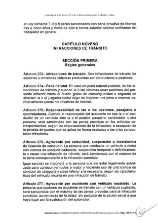 BORRADOR DEL PROYECTO DE CóDIGO ORGÁNICO INTEGRAL PENAL
en los números 7, 8 y 9 serán sancionados con pena privativa de libertad
tres a cinco años y multa de diez a treinta salarios báslcos unificados del
trabajador en general.
CAP¡TULO NOVENO
INFRACCIONES DE TRÁNSITO
SECCION PRIMERA
Reglas generales
Artículo 373.- lnfracciones de tránsito. Son infracciones de tránsito las
acciones u omisiones culposas producidas por conductores o peatones.
Artículo 374.- Pena natural. En caso de pena natural probada, en las in-
fracciones de tránsito y cuando la o las víctimas sean parientes del pre-
sunto infractor hasta el cuarto grado de consanguinidad o segundo de
afinidad, la o el juzgador podrá dejar de imponer una pena o imponer ex-
clusivamente penas no privativas de libertad.
Artículo 375.- Responsabilidad de las o los peatones, pasajeros o
controladores. Cuando el responsable del accidente no sea la o el con-
ductor de un vehículo sino la o el peatón, pasajero, controlador u otra
persona, será sancionado con las penas previstas en los artículos co-
rrespondientes, según las circunstancias de la infracción, a excepción de
la pérdida de puntos que se aplica en forma exclusiva a las o los conduc-
tores infractores.
Artículo 376.- Agravante por caducidad, suspensión o inexistencia
de licencia de conducir. La persona que conduzca un vehiculo a motor
con licencia de conducir caducada, suspendida temporal o definitivamen-
te y cause una infracción de tránsito, será sancionada con el máximo de
la pena correspondiente a la infracción cometida.
lgual sanción se impondrá a la persona que sin estar legalmente autori-
zada para conducir vehículos a motor o haciendo uso de una licencia de
conducir de categoria y clase inferior a la necesaria, según las caracterís-
ticas del vehículo, incurra en una infracción de tránsito.
Adículo377.-Agravante por accidente con vehículo sustraído. La
persona que ocasione un accidente de tránsito con un vehículo sustraído,
será sancionada con el máximo de las penas previstas para la infracción
cometida, aumentadas en la mitad, sin perjuicio de la acción penal a que
haya lugar por la sustracción del automotor.
SEGUNDo DEBAfE lcoMtstóN DE JUsTtclA Y EsrRUcruFÁ DEL EsrADo l4 de octubre de 2013I Pá9. 'l3l de 31
 