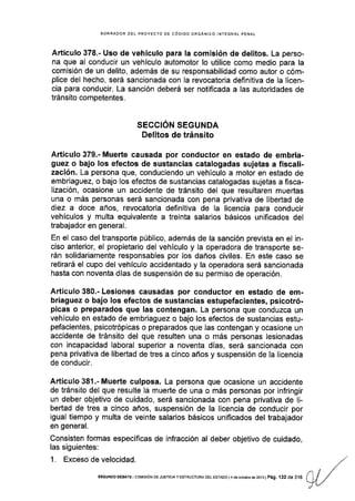 BORRADOR OEL PROYECTO DE CÓDIGO ORGÁNICO INTEGRAL PENAL
Artlculo 378.- Uso de vehículo para la comisión de delitos. La perso-
na que al conducir un vehículo automotor lo utilice como medio para la
comisión de un delito, además de su responsabilidad como autor o cóm-
plice del hecho, será sancionada con la revocatoria definitiva de la licen-
cia para conducir. La sanción deberá ser notificada a las autoridades de
tránsito competentes.
SECCION SEGUNDA
Delitos de tránsito
Artículo 379.- Muerte causada por conductor en estado de embria-
guez o bajo los efectos de sustancias catalogadas sujetas a fiscali-
zación. La persona que, conduciendo un vehículo a motor en estado de
embriaguez, o bajo los efectos de sustancias catalogadas sujetas a fisca-
lización, ocasione un accidente de tránsito del que resultaren muertas
una o más personas será sancionada con pena privativa de libertad de
diez a doce años, revocatoria definitiva de la licencia para conducir
vehículos y multa equivalente a treinta salarios básicos unificados del
trabajador en general.
En el caso del transporte público, además de la sanción prevista en el in-
ciso anterior, el propietario del vehículo y la operadora de transporte se-
rán solidariamente responsables por los daños civiles. En este caso se
retirará el cupo del vehículo accidentado y la operadora será sancionada
hasta con noventa días de suspensión de su permiso de operación.
Artícufo 380.- Lesiones causadas por conductor en estado de em-
briaguez o bajo los efectos de sustancias estupefacientes, psicotró-
picas o preparados que las contengan. La persona que conduzca un
vehículo en estado de embriaguez o bajo los efectos de sustancias estu-
pefacientes, psicotrópicas o preparados que las contengan y ocasione un
accidente de tránsito del que resulten una o más personas lesionadas
con incapacidad laboral superior a noventa días, será sancionada con
pena privativa de libertad de tres a cinco años y suspensión de la licencia
de conducir.
Artículo 381 .- Muerte culposa. La persona que ocasione un accidente
de tránsito del que resulte la muerte de una o más personas por infringir
un deber objetivo de cuidado, será sancionada con pena privativa de Ii-
bertad de tres a cinco años, suspensión de la licencia de conducir por
igual tiempo y multa de veinte salarios básicos unificados del trabajador
en general.
Consisten formas específicas de infracción al deber objetivo de cuidado,
las siguientes:
1. Exceso de velocidad.
SEGUNDo oEBATE I corvrsróN DE Jusrcray ESTRUoTURA DEL ESTADo l4 de octubre de 2oio I
pá9. 132 de 316
 
