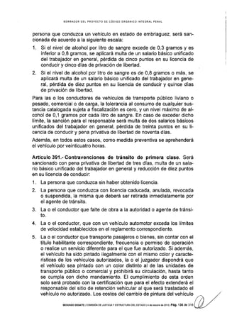 BORRAOOR OEL PROYECTO DE CÓDIGO ORGANICO INfEGRAL PENAL
persona que conduzca un vehículo en estado de embriaguez, será san-
cionada de acuerdo a Ia siguiente escala:
1. Si el nivel de alcohol por litro de sangre excede de 0,3 gramos y es
inferior a 0,8 gramos, se aplicará multa de un salario básico unificado
del trabajador en general, pérdida de cinco puntos en su licencia de
conducir y cinco días de privación de libertad.
2. Si el nivel de alcohol por litro de sangre es de 0,8 gramos o más, se
aplicará multa de un salario básico unificado del trabajador en gene-
ral, pérdida de diez puntos en su licencia de conducir y quince dias
de privación de libertad.
Para las o los conductores de vehículos de transporte público liviano o
pesado, comercial o de carga, la tolerancia al consumo de cualquier sus-
tancia catalogada sujeta a fiscalización es cero, y un nivel máximo de al-
cohol de 0,1 gramos por cada litro de sangre. En caso de exceder dicho
límite, la sanción para el responsable será multa de dos salarios básicos
unificados del trabajador en general, pérdida de treinta puntos en su li-
cencia de conducir y pena privativa de libertad de noventa días.
Además, en todos estos casos, como medida preventiva se aprehenderá
el vehículo por veinticuatro horas.
Artículo391.-Contravenciones de tránsito de primera clase. Será
sancionado con pena privativa de libertad de tres días, multa de un sala-
rio básico unificado del trabajador en general y reducción de diez puntos
en su licencia de conducir:
1. La persona que conduzca sin haber obtenido licencia.
2. La persona que conduzca con licencia caducada, anulada, revocada
o suspendida, la misma que deberá ser retirada inmediatamente por
el agente de tránsito.
3. La o el conductor que falte de obra a la autoridad o agente de tránsi-
to.
4. La o el conductor, que con un vehículo automotor exceda los límites
de velocidad establecidos en el reglamento correspondiente.
5. La o el conductor que transporte pasajeros o bienes, sin contar con el
título habilitante correspondiente, frecuencia o permiso de operación
o realice un servicio diferente para el que fue autorizado. Si además,
el vehículo ha sido pintado ilegalmente con el mismo color y caracte-
rÍsticas de los vehículos autorizados, la o el juzgador dispondrá que
el vehículo sea pintado con un color distinto al de las unidades de
transporte público o comercial y prohibirá su circulación, hasta tanto
se cumpla con dicho mandamiento. El cumplimiento de esta orden
solo será probado con la certificación que para el efecto extenderá el
responsable del sitio de retención vehicular al que será trasladado el
vehículo no autorizado. Los costos del cambio de pintura del vehículo
SEGUNDo oEBATE I co¡¡tstóN DE JUSTTC¡Ay ESTRUCTURA DEL ESTADo l4 d€ ocrubre de2o13 | Pá9. 136 de 3'16
 