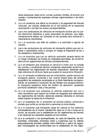 J.
4.
b.
7.
8.
BORRADOR DEL PROYECIO DE CóDIGO ORGÁNICO INTEGRAL PENAL
sitios peligrosos, tales como: curvas, puentes, túneles, al coronar una
cuesta o contraviniendo expresas normas reglamentarias o de seña-
lización.
La o el conductor que altere la circulación y la seguridad del tránsito
vehicular, por colocar obstáculos en la vía pública sin la respectiva
autorización o sin fijar los avisos correspondientes.
Las o los conductores de vehículos de transporte escolar que no por-
ten elementos distintivos y luces especiales de parqueo, que regla-
mentariamente deben ser utilizadas en las paradas para embarcar o
desembarcar estudiantes.
5. La o el conductor que falte de palabra a la autoridad o agente de
tránsito.
Las o los conductores de vehículos de transporte público que por re-
basar o adelantarse entre sí pongan en riesgo la integridad de las o
los pasajeros y transeúntes.
La o el conductor que con un vehículo automotor exceda dentro de
un rango moderado los lÍmites de velocidad permitidos, de conformi-
dad con los reglamentos de tránsito correspondientes.
La o el conductor que conduzca un vehículo a motor que no cumpla
las normas y condiciones técnico mecánicas adecuadas conforme lo
establezcan los reglamentos de tránsito respectivos, debiendo ade-
más retenerse el vehículo hasta que supere la causa de la infracción.
La o el conductor profesional que sin autorización, preste servicio de
transporte público, comercial o por cuenta propia fuera del ámbito
geográfico de prestación autorizada en el tÍtulo habilitante correspon-
diente; se exceptúa el conductor de taxi fletado que excepcionalmen-
te transporte pasajeros fuera del ámbito de operación, quedando
prohibido establecer rutas y frecuencias.
La o el conductor que conduzca un vehículo automotor con uno o
más neumáticos que supere los límites de desgaste que determinen
Ios reglamentos de tránsito, debiendo además retenerse el vehículo
hasta superar Ia causa de la infracción.
11. La o el propietario de un automotorde servicio público, comercial o
privado que confíe su conducción a personas no autorizadas.
La o el conductor que transporte carga sin colocar en los extremos
sobresalientes de la misma, banderines rojos en el día o luces en la
noche, de acuerdo con lo establecido en los reglamentos de tránsito
o sin observar los requisitos exigldos en los mismos.
La o el conductor y los acompañantes, en caso de haberlos, de mo-
tocicletas, motonetas, bicimotos, tricar y cuadrones que no utilicen
adecuadamente prendas visibles retro-reflectivas y casco de seguri-
dad homologados de conformidad con lo establecido en los regla-
L
10.
12.
13.
sEGuNDo DEBATE I co¡/rsróN DE Jusrcra y EsrRUcruRA DEL ESTADo l4 de ocrube dé 2ols I Pá9. 139 de 316
 