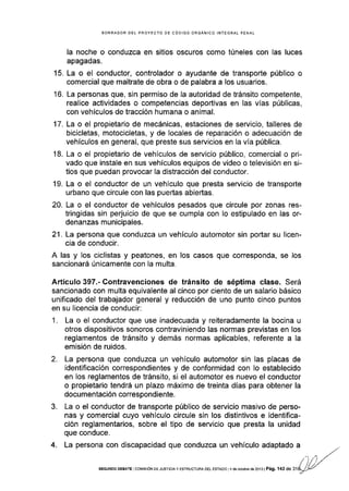 BORRADOR DEL PROYECTO OE CÓOIGO ORGANICO INTEGRAL PENAL
la noche o conduzca en sitios oscuros como túneles con las luces
apagadas.
15. La o el conductor, controlador o ayudante de transporte público o
comercial que maltrate de obra o de palabra a los usuarios.
16. La personas que, sin permiso de la autoridad de tránsito competente,
realice actividades o competencias deportivas en las vías públicas,
con vehículos de tracción humana o animal.
17. La o el propietario de mecánicas, estaciones de servicio, talleres de
bicicletas, motocicletas, y de locales de reparación o adecuación de
vehículos en general, que preste sus servicios en Ia vía pública.
18. La o el propietario de vehículos de servicio público, comercial o pri-
vado que instale en sus vehículos equipos de video o televisión en si-
tios que puedan provocar Ia distracción del conductor.
19. La o el conductor de un vehículo que presta servicio de transporte
urbano que circule con las pueñas abiertas.
20. La o el conductor de vehículos pesados que circule por zonas res-
tringidas sin perjuicio de que se cumpla con lo estipulado en las or-
denanzas municipales.
21. La persona que conduzca un vehÍculo automotor sin poÍar su licen-
cia de conducir.
A las y los ciclistas y peatones, en los casos que corresponda, se los
sancionará únicamente con la multa.
Articulo 397.- Contravenciones de tránsito de séptima clase. Será
sanclonado con multa equivalente al cinco por ciento de un salario básico
unificado del trabajador general y reducción de uno punto cinco puntos
en su licencia de conducir:
1. La o el conductor que use inadecuada y reiteradamente la bocina u
otros dispositivos sonoros contraviniendo las normas previstas en los
reglamentos de tránsito y demás normas aplicables, referente a la
emisión de ruidos.
2. La persona que conduzca un vehículo automotor sin las placas de
identificación correspondientes y de conformidad con lo establecido
en los reglamentos de tránsito, si el automotor es nuevo el conductor
o propietario tendrá un plazo máximo de treinta días para obtener la
documentación correspondiente.
3. La o el conductor de transporte público de servicio masivo de perso-
nas y comercial cuyo vehículo circule sin los distintivos e identifica-
ción reglamentar¡os, sobre el tipo de servicio que presta la unidad
que conduce.
4. La persona con discapacidad que conduzca un vehículo adaptado a
SEGUNDo DEBATE I cor4rs róN DE JusTrcra y ESTRUCTUBA DEL EsTAoo l4 de ocrubr€ de 2013 | Pá9. 143 de 31
 
