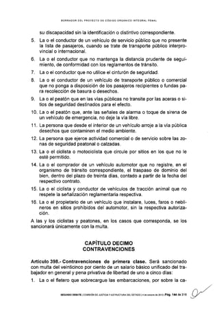 BORRADOR OEL PROYECTO DE CÓDIGO ORGÁNICO INTEGRAL PENAL
su discapacidad sin Ia identificación o distintivo correspondiente.
5. La o el conductor de un vehículo de servicio público que no presente
la lista de pasajeros, cuando se trate de transporte público interpro-
vincial o internacional.
6. La o el conductor que no mantenga la distancia prudente de segui-
miento, de conformidad con los reglamentos de tránsito.
7. La o el conductor que no utilice el cinturón de seguridad.
8. La o el conductor de un vehículo de transporte público o comercial
que no ponga a disposición de los pasajeros recipientes o fundas pa-
ra recolección de basura o desechos.
9. La o el peatón que en las vías públicas no transite por las aceras o si-
tios de seguridad destinados para el efecto.
10. La o el peatón que, ante las señales de alarma o toque de sirena de
un vehículo de emergencia, no deje la vía libre.
1 1. La persona que desde el interior de un vehÍculo arroje a la vía pública
desechos que contaminen el medio ambiente.
12. La persona que ejerce actividad comercial o de servicio sobre las zo-
nas de seguridad peatonal o calzadas.
'13. La o el ciclista o motociclista que circule por sitios en los que no Ie
esté permitido.
14. La o el comprador de un vehículo automotor que no registre, en el
organismo de tránsito correspondiente, el traspaso de dominio del
bien, dentro del plazo de treinta días, contado a partir de la fecha del
respectivo contrato.
15. La o el ciclista y conductor de vehículos de tracción animal que no
respete la señalización reglamentaria respectiva.
16. La o el propietario de un vehículo que ¡nstalare, luces, faros o nebli-
neros en sitios prohibidos del automotor, sin la respeciiva autoriza-
ción.
A las y los ciclistas y peatones, en los casos que corresponda, se los
sancionará únicamente con la multa.
CAPITULO DEGIMO
CONTRAVENCIONES
Artículo 398.- Contravenciones de primera clase. Será sancionado
con multa del veinticinco por cienlo de un salario básico unificado del tra-
bajador en general y pena privativa de libertad de uno a cinco días:
1. La o el fletero que sobrecargue las embarcaciones, por sobre la ca-
SEGUNOO DEBATE IGOMISIÓN OE JUSTICIAY ESTRUCTUM DEL ESTADO I4 de octubE de 2013I Pá9. 144 dE 316
 