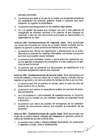 BORRADOR DEL PROYECTO OE CÓDIGO ORGANICO INTEGRAL PENAL
pacidad autorizada.
2. La persona que dañe el ornato de la ciudad y la propiedad privada de
los ciudadanos con pinturas, gráficos, frases o cualquier otra mani-
festación, en lugares no autorizados.
3. La persona que tenga pozos sin las debidas seguridades.
4. La o el capitán del buque que navegue con dos a más patentes de
navegación de diversas naciones o sin patente; el que navegue sin
matricula, o bien sin otro documento que pruebe su nacionalidad y la
legitimidad de su viaje.
Artículo 399.- Contravenciones de segunda clase. Será sancionada
con multa del cincuenta por ciento de un salario básico unificado del tra-
bajador en general o pena privativa de libertad de cinco a diez días:
1. La persona que infrinja los reglamentos y disposiciones de la autori-
dad sobre la custodia de materias inflamables, corrosivas o productos
químicos que puedan causar estragos.
2. La persona que maltratare, insulte o ejerza actos de resistencia con-
tra los agentes encargados de precautelar el orden público en el ejer-
cicio de sus funciones.
3. La persona que no presente sus documentos de identificación a la
autoridad competente cuando sea requerido.
Artícr¡lo 400.- Contravenciones de tercera clase. Será sancionada con
multa de setenta y cinco por ciento de un salario básico unificado del tra-
bajador en general y con pena privativa de libeñad de diez a quince días:
1. La persona que riña en público sin armas, salvo el caso de justa de-
fensa propia o de un tercero.
2. La persona que realice un espectáculo publico sin permiso de autori-
dad competente.
3. La o el propietario o administrador de establecimientos en funciona-
miento que no cumpla con las medidas vigentes de seguridad frente
a incendios.
4. La persona que cierre las puertas de emergencia de los estableci-
mientos de concurrencia masiva, que impidan la evacuaclón de las
personas.
Artículo 401.- Contravenciones de cuarta clase. Será sancionada con
multa de un salario básico unificado del trabajador en general y pena pri-
vativa de llbertad de quince a treinta días:
1. La persona que venda u ofrezca bebidas alcohólicas, de moderación
o cigarrillos a niñas, niños o adolescentes.
SEGUNDo DEBATE I coMrsróN DE JUSTlclAy EsrRUcruM DEL ESTAoo l4 de óclubrc dé 20131 Pá9. '145 de 316
 
