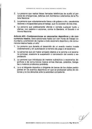 2.
3.
4.
BORRAOOR DEL PROYECTO DE CÓDIGO ORGÁNICO INTEGRAL PENAL
La persona que realice falsas llamadas telefónicas de auxilio al per-
sonal de emergencias, defensa civil, bomberos o elementos de la Po-
licía Nacional.
La persona que voluntariamente hiera o dé golpes a otro, causándole
lesiones o incapacidad para el trabajo, que no excedan de tres dÍas.
La persona que públicamente ofenda o cometa cualquier burla u
ofensa, con palabra o acciones, contra la Bandera, el Escudo o el
Himno Nacional.
Artículo 402.- Contravenciones en escenarios depoÉivos y de con-
currencia masiva. Será sancionada hasta con cien horas de trabajo co-
munitario y prohibición de ingreso a todo escenario deportivo y de concu-
rrencia masiva hasta un año:
1. La persona que durante el desarrollo de un evento masivo invada
violentamente y sin autorización el terreno de juego o el escenario.
2. La personas que por haber arrojado objetos a Ia cancha o al escena-
rio principal, ocasione la suspensión o cancelación del evento o es-
pectáculo.
3. La persona que introduzca de manera subrepticia a escenarios de-
podivos o de concurrencia masiva armas blancas, petardos, benga-
las o material pirotécnico prohibido.
4. La o el dirigente deportivo o dirigente de barras de los clubes partici-
pantes en los eventos deportivos en que se produzcan actos de vio-
Iencia y no los denuncie ante Ia autoridad competente.
SEGUNDO DEB,qTE lco[4¡s¡óN DE JUsTrcrAy ESTRUCTUFA DEL ESTADo l4 de €rubre dé 2oia l Pá9. '146 de 316
 