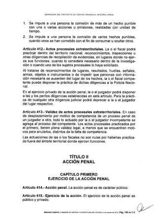 BORRADOR DEL PROYECTO OE COOIGO ORGÁNICO INTEGRAL PENAL
1. Se impute a una persona la comisión de más de un hecho punible
con una o varias acciones u omisiones, real¡zadas con unidad de
tiempo.
2. Se impute a una persona la comisión de varios hechos punibles,
cuando unos se han cometido con el fin de consumar u ocultar otros.
Artículo412.-Actos procesales extraterritoriales. La o el fiscal podrá
practicar dentro del territorio nacional, reconocimientos, inspecciones u
otras diligencias de recopilación de evidencias, en lugares donde no ejer-
za sus funciones, cuando lo considere necesario dentro de la investiga-
ción o cuando uno de los sujetos procesales lo haya solicitado.
Al tratarse de reconocimientos de lugares, resultados, huellas, señales,
armas, objetos e instrumentos o de impedir que personas con informa-
ción necesaria se ausenten del lugar de los hechos, la o el fiscal compe-
tente puede disponer la práctica de dichas diligencias a la Policía Nacio-
nal.
En el ejercicio privado de la acción penal, la o el juzgador podrá disponer
a las y los peritos diligencias establecidas en este articulo. Para la prácti-
ca de cualquier otra diligencia judicial podrá deprecar a la o el juzgador
del lugar respectivo.
Artículo 413.-Validez de actos procesales extraterritoriales. En caso
de desplazamiento por motivo de competencia de un proceso penal de
un juzgador a otro, todo lo actuado por la o el juzgador incompetente se
agrega al proceso del competente. Los actos procesales practicados por
el primero, tienen plena validez legal, a menos que se encuentren moti-
vos para anularlos, distintos de la falta de competencia.
Las actuaciones de las o los fiscales no son nulas por haberlas practica-
do fuera del ámbito territorial donde ejercen funciones.
TITULO I!
ACC¡ÓN PENAL
CAPíTULO PRIMERO
EJERCICIO DE LA ACCIÓN PENAL
Artículo 414.- Acción penal. La acción penal es de carácter público.
Artículo 415.- Ejercicio de la acción. El ejercicio de la acción penal es
público y privado.
í), -'tuSEGUNDO DEBATE I cotvttstóN DE JUsTtctA y ESTRUCTURA DEL EsTADo | 4 de ocrub€ dé 2013 I Pág. 150 de 31 6 Ú
 