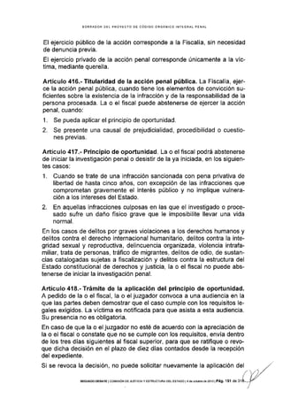 BORRAOOR DEL PROYECTO DE CÓDIGO ORGÁNfCO INTEGRAL PENAL
El ejercicio público de Ia acción corresponde a la FiscalÍa, sin necesidad
de denuncia previa.
El ejercicio privado de la acción penal corresponde únicamente a Ia vic-
tima, mediante querella.
Artículo 416.- Titularidad de la acción penal pública. La FiscalÍa, ejer-
ce la acclón penal pública, cuando tiene los elementos de convicción su-
ficientes sobre la existencia de Ia infracción y de la responsab¡lidad de la
persona procesada. La o el fiscal puede abstenerse de ejercer la acción
penal, cuando:
1. Se pueda aplicar el principio de oportunidad.
2. Se presente una causal de prejudicialidad, procedibilidad o cuestio-
nes previas.
Artículo 417"- Principio de oportunidad. La o el fiscal podrá abstenerse
de iniciar la investigación penal o desistir de la ya iniciada, en los siguien-
tes casos:
1. Cuando se trate de una infracción sancionada con pena privativa de
libertad de hasta cinco años, con excepción de las infracciones que
comprometan gravemente el interés público y no implique vulnera-
ción a los intereses del Estado.
2. En aquellas infracciones culposas en las que el investigado o proce-
sado sufre un daño físico grave que le imposibilite llevar una vida
normal.
En los casos de delitos por graves violaciones a los derechos humanos y
delitos contra el derecho internacional humanitario, delitos contra la inte-
gridad sexual y reproductiva, delincuencia organizada, violencia intrafa-
miliar, trata de personas, tráfico de migrantes, delitos de odio, de sustan-
cias catalogadas sujetas a fiscalización y delitos contra Ia estructura del
Estado constitucional de derechos y justicia, la o el fiscal no puede abs-
tenerse de iniciar la investigación penal.
Artículo 418.- Trámite de la aplicación del principio de oportunidad.
A pedido de la o el fiscal, la o el juzgador convoca a una audiencla en Ia
que las partes deben demostrar que el caso cumple con los requisitos le-
gales exigidos. La víctima es notificada para que as¡sta a esta audiencia.
Su presencia no es obligatoria.
En caso de que la o el juzgador no esté de acuerdo con la apreciación de
la o el fiscal o constate que no se cumple con los requisitos, envía dentro
de los tres días siguientes al fiscal superior, para que se ratifique o revo-
que dicha decisión en el plazo de diez días contados desde la recepción
del expediente.
Si se revoca la decisión, no puede solicitar nuevamente la aplicaclón del
SEGUNDO DEBATE I COr¡rS rÓN D E JUSTTCIA Y ESTRUCTUM DEL ESTADO i 4 de ocrubro d6 2013 | Pá9. I 5l de 3',I
 