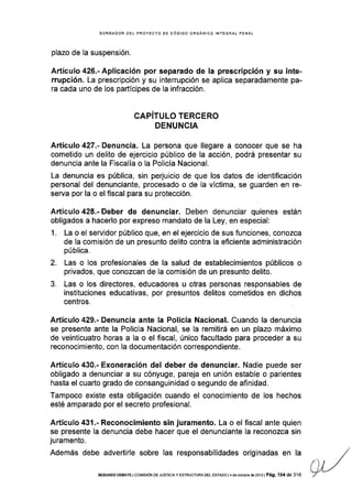 BORRADOR DEL PROYECTO DE CÓD¡GO ORGÁNICO INTEGRAL PENAL
plazo de Ia suspensión.
Artículo 426.- Aplicación por separado de la prescripc¡ón y su inte-
rrupción. La prescripción y su interrupción se aplica separadamente pa-
ra cada uno de los partícipes de Ia infracción.
CAPITULO TERCERO
DENUNCIA
Artículo 427.- Denuncia. La persona que llegare a conocer que se ha
cometido un delito de ejercicio público de la acción, podrá presentar su
denuncia ante la Fiscalia o la Policía Nacional.
La denuncia es pública, sin perjuicio de que los datos de identificación
personal del denunciante, procesado o de la víctima, se guarden en re-
serva por la o el flscal para su protección.
Artículo 428.- Deber de denunciar. Deben denunciar quienes están
obligados a hacerlo por expreso mandato de la Ley, en especial:
1. La o el servidor público que, en el ejercicio de sus funciones, conozca
de Ia comisión de un presunto delito contra la eficiente administración
pública.
2. Las o los profesionales de la salud de establecimientos públicos o
privados, que conozcan de la comisión de un presunto delito.
3. Las o los directores, educadores u otras personas responsables de
instituciones educativas, por presuntos delitos cometidos en dichos
centros.
Artículo 429.- Denuncia ante Ia Policía Nacional. Cuando la denuncia
se presente ante la Policía Nacional, se Ia remitirá en un plazo máximo
de veinticuatro horas a la o el fiscal, único facultado para proceder a su
reconocimiento, con la documentación correspondiente.
Artículo 430.- Exoneración del deber de denunciar. Nadie puede ser
obligado a denunciar a su cónyuge, pareja en unión estable o parientes
hasta el cuarto grado de consanguinidad o segundo de afinidad,
Tampoco existe esta obligación cuando el conocimiento de los hechos
esté amparado por el secreto profesional.
Artículo 431-- Reconocimiento sin juramento. La o el fiscal ante quien
se presente la denuncia debe hacer que el denunciante la reconozca sin
ju ramento.
Además debe advertirle sobre las responsabilidades originadas en la
SEGUNDO DEBATE I COr4rSrÓN DE JUSTTCTAY ESTRUCTUM DEL ESTADO l4 de oclub¡e d6 2013 | Pá9. 154 de 316
 