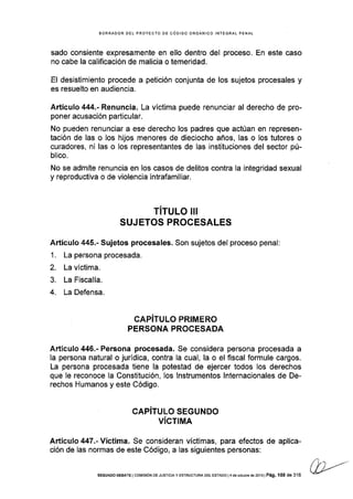 BORRAOOR DEL PROYECTO DE CÓDIGO ORGÁNICO INTEGRAL PENAI
sado consiente expresamente en ello dentro del proceso. En este caso
no cabe la calificación de malicia o temeridad.
El desistimiento procede a petición conjunta de los sujetos procesales y
es resuelto en audiencia.
Artícufo 444.- Renuncia. La víctima puede renunciar al derecho de pro-
poner acusación particular.
No pueden renunciar a ese derecho los padres que actúan en represen-
tación de las o los hijos menores de dieciocho años, las o los tutores o
curadores, ni las o los representantes de las instituciones del sector pú-
blico.
No se admite renuncia en los casos de delitos contra la integridad sexual
y reproductiva o de violencia intrafamiliar.
TITULO III
SUJETOS PROGESALES
Artículo 445.- Sujetos procesales. Son sujetos del proceso penal:
1. La persona procesada.
2. La vÍctima.
3. La Fiscalía.
4. La Defensa.
GAPITULO PRIMERO
PERSONA PROCESADA
Artículo 446.- Persona procesada. Se considera persona procesada a
la persona natural o jurÍdica, contra la cual, la o el flscal formule cargos.
La persona procesada tiene la potestad de ejercer todos los derechos
que le reconoce Ia Constitución, los lnstrumentos lnternacionales de De-
rechos Humanos y este Código.
CAPITULO SEGUNDO
VíCTIMA
Artículo 447.-Yictima. Se consideran víctimas, para efectos de aplica-
ción de las normas de este Código, a las siguientes personas:
SEGUNDo DEBATE I cotvtsóN DE JUsTrcrA y ESTRUCTURA DEL ESTADo l4 dé ocrlbÉ de 2013 | Pá9. 158 de 316
/ l/ L/-
(U-'
 