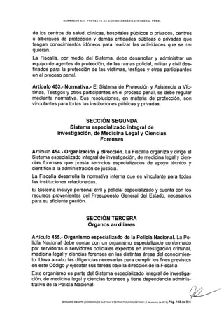 BORRADOR DET PROYECTO OE CÓOIGO ORGANICO INTEGRAL PENAL
de los centros de salud, clínicas, hospitales públicos o privados, centros
o albergues de protección y demás entidades públicas o privadas que
tengan conocimientos idóneos para realizar las actividades que se re-
quieran.
La Fiscalía, por medio del Sistema, debe desarrollar y administrar un
equipo de agentes de protección, de las ramas policial, militar y civil des-
tinados para la protección de las víctimas, testigos y otros participantes
en el proceso penal.
Artículo 453.- Normativa.- El Sistema de Protección y Asistencla a Víc-
timas, Testigos y otros participantes en el proceso penal, se debe regular
mediante normativa. Sus resoluciones, en materia de protección, son
vinculantes para todas las instituciones públicas y privadas.
SECCIÓN SEGUNDA
Sistema especializado integral de
investigación, de Medicina Legal y Giencias
Forenses
Artículo 454.- Organización y dirección. La Fiscalía organiza y dirige el
Sistema especializado integral de investigación, de medicina legal y cien-
cias forenses que presta servicios especializados de apoyo técnico y
científico a la administración de justicia.
La Fiscalía desarrolla la normativa interna que es vinculante para todas
Ias instituciones relacionadas.
El Sistema incluye personal civil y policial especializado y cuenta con los
recursos provenientes del Presupuesto General del Estado, necesarios
para su eficiente gestión.
SECCION TERCERA
Órganos auxiliares
Artículo 455.- Organismo especializado de la Policía Nacional. La Po-
licÍa Nacional debe contar con un organismo especializado conformado
por servidoras o serv¡dores policiales expertos en investigación criminal,
medicina legal y ciencias forenses en las distintas áreas del conocimien-
to. Lleva a cabo las diligencias necesarias para cumplir los fines previstos
en este Código y ejecutar sus tareas bajo la dirección de la Fiscalía.
Este organismo es parte del Sistema especializado integral de investiga-
ción, de medicina legal y ciencias forenses y tiene dependencia adminis-
trativa de la Policía Nacional. ./ ) ..'t,!/ -.//t
VA---/
SEGUNDO DEBAÍE I COI¡IS¡ÓN DE JUSTICIA Y ESTRUCTURA DEL ESTADo ] 4 de oclub¡e de 2oT 3 I Pág. I 62 de 31 6
 