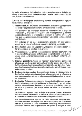 BORRADOR DEL PROYECTO DE CÓDIGO ORGÁNICO INTEGRAL PENAL
juzgador a la certeza de los hechos y circunstancias materia de la infrac-
ción y la responsabllidad de la persona procesada, caso contrario se rati-
fica el estado de inocencia.
Artículo 461 .- Principios. El anuncio y práctica de la prueba se rige por
los siguientes principios:
1. Oportunidad. Es anunciada en la etapa de evaluación y preparatoria
de juicio y se practica únicamente en la audiencia de juicio.
Los elementos de convicción deben ser presentados en la etapa de
evaluación y preparatoria de juicio. Las investigaciones y pericias
practicadas durante la investigación alcanzan el valor de prueba una
vez que son presentadas, incorporadas y valoradas en la audiencia
oral de juicio.
Sin embargo, en los casos excepcionales previstos en este Código,
puede ser prueba el testimonio producido de forma anticipada.
2. lnmediación. Las o los juzgadores y las partes procesales deben es-
tar presentes en la práctica de la prueba.
3. Contradicción. Las partes tienen derecho a conocer oportunamente
y controvertir las pruebas, tanto las que son producidas en la audien-
cia de juicio como las testimoniales que se practiquen en forma anti-
cipada.
4. Libertad probatoria. Todos los hechos y circunstancias pertinentes
al caso, se pueden probar por cualquier medio que no es contrario a
la Constitución, Ios instrumentos internacionales de derechos huma-
nos, los instrumentos internac¡onales ratificados por el Estado y de-
más normas juridicas.
5. Pertinencia. Las pruebas deben referirse, directa o indirectamente a
los hechos o circunstancias relativos a la comisión de Ia infracción y
sus consecuencias, así como a la responsabilidad penal de la perso-
na procesada.
6, Exclusión. Toda prueba o elemento de convicción obtenidos con vio-
lación a los derechos establecidos en la Constitución, en los instru-
mentos internacionales de derechos humanos o en la Ley, carecen
de eficacia probatoria, por lo que deben excluirse de la actuación
procesal.
Se inadmiten aquellos medios de prueba que se refieren a las con-
versaciones que haya tenido la o el fiscal con la persona procesada o
su defensa en desarrollo de manifestaciones preacordadas.
Los partes informativos, noticias del delito, versiones de los testigos,
informes periciales y cualquier otra declaración previa, se pueden uti-
lizar en el juicio con la única finalidad de recordar y destacar contra-
dicciones, siempre bajo la prevención de que no sustituyan al testi-ol¡ourl¡rq
(jr,,"
sEGUNDo DEBATE corvrsróN DE JUsrcrA y ESmucruRA DEL EsrADo ¡
.r oe ocruore oe:or: ¡ Pág. 165 de 316
''+
 