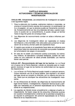 BORRADOR OEL PROYECTO DE CÓDIGO ORGÁNICO INTEGRAL PENAL
CAPíTULO SEGUNDO
ACTUACIONES Y TÉCNICAS ESPECIALES DE
INVESTIGACIÓN
Artículo 455.- Actuaciones. Las actuaciones de investigación se sujetan
a las siguientes reglas:
1. Para la obtención de muestras, exámenes médicos o corporales, se
precisa el consentimiento expreso de la persona o la autorización de
la o el juzgador, sin que la persona pueda ser físicamente constreñi-
da. Excepcionalmente por las circunstancias del caso, cuando Ia per-
sona no pueda dar su consentimiento, lo puede otorgar un familiar
hasta el segundo grado de consanguinidad.
2. Las diligencias de reconocimiento constan en actas e informes peri-
ciales.
3. Las diligencias de investigación deben ser registradas en medios
tecnológicos y documentales más adecuados para preservar la reali-
zación de la misma y forman parte del expediente fiscal.
4. El registro que conste en el expediente fiscal debe ser suficiente para
determinar todos los elementos de convicción que pueden fundamen-
tar Ia formulación de cargos o la acusación.
5. En caso de no existir una institución pública autorizada, los exáme-
nes médicos, de laboratorio o pruebas biológicas, pueden ser reali-
zados en una institución de salud privada autorizada. Los mismos
tienen valor pericial.
Artículo 4S7.- Reconocimiento de! lugar de los hechos. La o el fiscal
con el apoyo de la Policía Nacional, cuando es relevante para la investi-
gación reconoce el lugar de los hechos de conformidad con las siguien-
tes disposiciones:
1. La o el fiscal o la Policía Nacional puede impedir a cualquier persona,
incluso haciendo uso de lafuerza pública, que ingresen o se retiren
del lugar donde se cometió la infracción, por un máximo de ocho ho-
ras, hasta que se practiquen las actuaciones de investigación nece-
sarias.
2. En las infracciones de tránsito, las diligencias de reconocimiento del
lugar de los hechos, Investigaciones, inspección técnica ocular y peri-
tajes son reallzadas por el personal especializado de la Policía Na-
cional en su respectiva área.
3. Los agentes de tránsito toman procedimiento y elaboran el paÉe co-
rrespondiente. Se hacen cargo de los presuntos infractores quienes
son puestos inmediatamente a órdenes de la autoridad competente y
se requiere la participación del personal especializado de la Policia
Nacional en su respectiua área.
SEGUNDo DEBATE col¡tstóN DE JUSTtctAy EsTRr.]cTlJRA oEL ESTADo la de oorub¡e de 2oi3lPág, l67 de
 