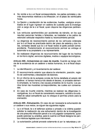 BORRADOR DEI PROYECTO OE CóOIGO ORGANICO INTEGRAL PENAL
4. Se remite a la o el fiscal correspondiente, los partes policiales y de-
más documentos relativos a la infracción, en el plazo de veinticuatro
horas.
5. La fijación y recolección de las evidencias, huellas, vestigios encon-
trados en el lugar ingresan en cadena de custodia para la investiga-
ción a cargo de la o el fiscal, quien dispone las diligencias pertinen-
tes.
6. Los vehículos aprehendidos por accidentes de tránsito, en los que
resulten personas heridas o fallecidas, se trasladan a los patios de
retención vehicular respectivo hasta su reconocimiento pericial.
7. La diligencia de reconocimiento pericial de los vehículos ordenada
por la o el fiscal es practicada dentro del plazo de setenta y dos ho-
ras, contadas desde que la o el fiscal recibe el parte policial corres-
pondiente. Posteriormente al reconocimiento pericial se entrega el
automotor a su propietario o su representante.
8. Se realizaran dil¡genc¡as de reconocimiento del lugar de los hechos
en territorio digital, servicios digitales, medios o equipos tecnológicos.
A.rtículo 468.- Actuaciones en caso de muerte. Cuando se tenga noti-
cia de la existencia de un cadáver o restos humanos, la o el fiscal dispo-
1.
2.
J.
La identificación y el levantamiento del cadáver.
El reconocimiento exterior que abarca la orientación, posición, regis-
tro de vestimentas y descripción de lesiones.
En el informe de la autopsia consta de forma detallada el estado del
cadáver, el tiempo transcurrido desde el deceso, el probable elemen-
to empleado, Ia manera y las causas probables de la muerte. Los pe-
rltos toman las muestras correspondientes, las cuales son conserva-
das.
En caso de muerte violenta, mientras se realizan las diligencias in-
vestigativas, la o el fiscal de considerarlo necesario, solicita a la auto-
ridad de salud competente que no otorgue el permiso previo para la
cremación.
4.
Artículo 469.- Exhumación. En caso de ser necesaria la exhumación de
un cadáver o sus restos, se siguen las siguientes reglas:
1. La o el fiscal, la o el defensor público o privado o la víctima pueden
solicitar la realización de una exhumación dentro de la investigación
de una presunta infracción penal a la o el juzgador competente, quien
puede autorizar su práctica, para lo cual la o el fiscal designa los per¡-
tos médicos legistas que intervienen.
2. La autorización judicial procede solamente si por la naturaleza y cir-
l') / /"SEGUNDo oEBATE I col4rs róN DE J usTrc¡A y ESTRUCTURA oEL ESTADo | 4 dé ocilbe de 2013 | Pág. 168 de316 Qty'--/
 