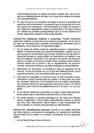 BORRAOOR OEL PROYECTO DE CÓDIGO ORGÁNICO INTEGRAL PENAL
mencionadas pruebas, el agente solicita el traslado del o de los heri-
dos a un establecimiento de salud, en el que se le real¡za los exáme-
nes correspondientes.
5. En caso de que la o el conductor se niegue a que se le practiquen los
exámenes de comprobación, se presume que se encuentra en el má-
ximo grado de embriaguez o de intoxicación por efecto de alcohol o
de sustancias catalogadas sujetas a fiscalización. De igual manera
son válidas las pruebas psicosomáticas que la Pol¡cía realice en el
campo registradas mediante medio audiovisuales.
Artículo 472.-Exámenes médicos y corporales. Pueden efectuarse
exámenes médicos o corporales de la persona procesada o de la víctima
en caso de necesidad para constatar circunstancias relevantes para la
investigación, de acuerdo con las siguientes reglas:
1. En los casos de delitos contra la integridad sexual y reproductiva y
delitos o contravenciones de violencia intrafamiliar, cuando una per-
sona ponga en conocimiento que ha sido víctima de una de tales in-
fracciones penales y existe peligro de destrucción de huellas o ras-
tros de cualquier naturaleza en su persona, los centros de salud pú-
blicos o privados a los que se acuda, deben practicar previo consen-
timiento escrito de Ia víctima o de su representante, los reconoci-
mientos, exámenes médicos y pruebas b¡ológicas correspondientes.
2. Realizados los exámenes, se levanta un acta en duplicado de los
mismos, la que es suscrita por la o el jefe del establecimiento o de la
respectiva sección y por los profesionales que lo practicaron.
3. Una copia es entregada a la persona que ha sido sometida al reco-
nocimiento o quien la tenga bajo su cuidado y la otra copia, así como
las muestras obtenidas y los resultados de los análisis practicados,
son remitidos dentro de las siguientes veinticuatro horas a la Policía
Nacional, quien informa inmediatamente a la o el fiscal, o Ia o el juz-
gador.
4. Si se trata de exámenes corporales, la mujer a quien deba practicár-
selos puede exigir la atención de personal de su mismo sexo.
5. Se puede solicitar un peritaje psicológico en los casos de violencia
sexual, intrafamiliar u otros delitos, especialmente cuando la víctima
sea niña, niño, adolescente, adulto mayor o mujer embarazada. Es-
tos se realizan en centros especializados en esta temática.
Artículo 473.- ldentificación personal. Cuando no es posible identiflcar
por otros medios a una persona investigada y es necesario la identifica-
ción por parte de la vÍctima o un tercero, se procede con las siguientes
reglas:
1. La o el fiscal dirige el reconocimiento.
SEGUNDO DEBATE I COI¡¡SróN DE JUSTTCTA Y ESTRUCTUFA DEL ESrArlO l4 de ocrubre dé 2013 | Pá9. ',l70 de 316
 