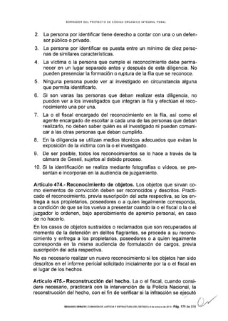 EORRADOR DEL PROYECTO DE CóDIGO ORGÁNICO INfEGRAL PENAL
2. La persona por identificar tiene derecho a contar con una o un defen-
sor público o privado.
3. La persona por identificar es puesta entre un mínimo de diez perso-
nas de similares caracteristicas.
4. La víctima o la persona que cumple el reconocimiento debe perma-
necer en un lugar separado antes y después de esta diligencia. No
pueden presenciar la formación o ruptura de la fila que se reconoce.
5. Ninguna persona puede ver al investigado en circunstancia alguna
que permita identificarlo.
6. Si son varias las personas que deban realizar esta diligencia, no
pueden ver a los investigados que integran la fila y efectúan el reco-
nocimiento una por una.
7. La o el flscal encargado del reconocimiento en la fila, así como el
agente encargado de escoltar a cada una de las personas que deban
realizarlo, no deben saber quién es el investigado ni pueden comuni-
car a las otras personas que deban cumplirlo.
8. En Ia diligencia se utilizan medios técnicos adecuados que evitan la
exposición de la víctima con la o el investigado.
L De ser posible, todos los reconocimientos se lo hace a través de la
cámara de Gesell, sujetos al debido proceso.
10. Si Ia identificación se realiza mediante fotografías o vídeos, se pre-
sentan e incorporan en la audiencia de juzgamiento.
Artículo 474.- Reconocimiento de objetos. Los objetos que sirvan co-
mo elementos de convicción deben ser reconocidos y descritos. Practi-
cado el reconocimiento, previa suscripción del acta respectiva, se los en-
trega a sus propietarios, poseedores o a quien legalmente corresponda,
a condición de que se los vuelva a presentar cuando la o el fiscal o la o el
juzgador lo ordenen, bajo apercibimiento de apremio personal, en caso
de no hacerlo.
En los casos de objetos sustraÍdos o reclamados que son recuperados al
momento de la detención en delitos flagrantes, se procede a su recono-
cimiento y entrega a los propietarios, poseedores o a quien legalmente
corresponda en la misma audiencia de formulación de cargos, previa
suscripción del acta respectiva.
No es necesario realizar un nuevo reconocimiento si los objetos han sido
descritos en el informe pericial solicitado inicialmente por la o el fiscal en
el lugar de los hechos.
Artículo 475.- Reconstrucción del hecho. La o el fiscal, cuando consi-
dere necesario, practicará con la intervención de la Policía Nacional, la
reconstrucción del hecho, con el fin de verificar si la infracción se ejecutó
SEGUNDo DEEATE I co[¡rsróN DE J usr¡cra y ESTRUCTURÁ DEL ESTADo | 4 d6 o.lub¡e de 2oi 3 I Pág , I 7l de 3l 6
 