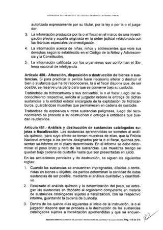 BORRAOOR DEL PROYECTO DE CÓOIGO ORGÁNICO INTEGRAL PENAL
autorizada expresamente por su titular, por la ley o por la o el juzga-
dor.
3. La información producida por la o el fiscal en el marco de una investi-
gación previa y aquella originada en la orden judicial relacionada con
las técnicas especiales de investigación.
4. La información acerca de niñas, niños y adolescentes que viole sus
derechos según lo establecido en el Código de Ia Niñez y Adolescen-
cia y la Constitución.
5. La información calificada por los organismos que conforman el Sis-
tema nacional de inteligencia.
Artículo 480.- Alteración, disposición o destrucción de bienes o sus-
tancias. Si para practicar la pericia fuere necesario alterar o destruir el
bien o sustancia que ha de reconocerse, la o el fiscal dispone que, de ser
posible, se reserve una parte para que se conserve bajo su custodia.
Tratándose de hidrocarburos y sus derivados, la o el fiscal luego del re-
conocimiento respectivo, solicita al juzgador ordene la entrega de dichas
sustancias a la entidad estatal encargada de la explotación de hidrocar-
buros, guardándose muestras que permanecen en cadena de custodia.
Tratándose de explosivos u otras sustancias peligrosas, luego del reco-
nocimiento se procede a su destrucción o entrega a entidades que pue-
dan reutilizarlos.
Artículo 481.-Análisis y destrucción de sustancias catalogadas su-
jetas a fiscalización. Las sustancias aprehendidas se someten al análi-
sis químico, para cuyo efecto se toman muestras de ellas, que la Policía
Nacional entrega a los peritos designados por la o el fiscal, quienes pre-
sentan su informe en el plazo determinado. En el informe se debe deter-
minar el peso bruto y neto de las sustancias. Las muestras testigo se
quedan bajo cadena de custodia hasta que son presentadas en juicio.
En las actuaciones periciales y de destrucción, se siguen las siguientes
reglas;
1. Cuando las sustancias se encuentren impregnadas, diluidas o conte-
nidas en bienes u objetos, los peritos determinan la cantidad de estas
sustancias de ser posible, mediante el análisls cualitativo y cuantitati-
vo.
Realizado el análisis quÍmico y la determinación del peso, se entre-
gan las sustancias en depósito al organismo competente en materia
de sustancias catalogadas sujetas a fiscalización, con su respectivo
informe, guardando la cadena de custodia,
Dentro de los quince días siguientes al inicio de la instrucción, la o el
juzgador d¡spone que se proceda a la destrucción de las sustancias
catalogadas sujetas a fiscalización aprehendidas y que se encuen-
2.
3.
SEGUNDO DEBATE lCotvttstÓN DE JUSTTo¡Ay ESTRUCTURA DEL ESTADo l4 de ocrubre de 2013I Pá9. 173 de 316
 