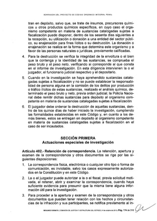 4.
5.
o-
BORRADOR DEL PROYECTO OE CÓOIGO ORGÁNICO INTEGRAL PENAL
tran en depósito, salvo que, se trate de insumos, precursores quÍmi-
cos u otros productos qufmicos específlcos, en cuyo caso el orga-
nismo competente en materia de sustancias catalogadas sujetas a
fiscalización puede disponer, dentro de los sesenta dlas siguientes a
la recepción, su utilización o donación a una entidad del sector públi-
co, su enajenación para fines lícitos o su destrucción. La donación o
enajenación se realiza en la forma que determina este organlsmo y a
favor de las personas naturales o jurídicas, previamente calificadas.
Para la destrucción se verifica la integridad de la envoltura o el bien
que la contenga y Ia identidad de las sustancias, se comprueba el
peso bruto y el peso neto, verificando si corresponde al que consta
en el informe de investigación. En esta diligencia intervienen la o el
juzgador, el funcionario judicial respectivo y el depositario.
Cuando en la investigación se haya aprehendido sustancias catalo-
gadas sujetas a fiscalización y no se puede establecer la responsabi-
lidad de persona alguna en la comisión de los delitos por producción
o tráfico ilícitos de estas sustancias, realizado el análisis químico, de-
terminado el peso bruto y neto, previa orden judicial, la Policía Nacio-
nal debe remitir dichas sustancias para depósito al organismo com-
petente en materia de sustancias catalogadas sujetas a fiscalización
El juzgador debe ordenar la destrucción de aquellas sustancias, den-
tro de los quince días de haber iniciado la investigación, cumpliendo
las formalidades establecidas en este Código y, en cuanto a los de-
más bienes, estos se entregan en depósito al organismo competente
en materia de sustancias catalogadas sujetas a fiscalización en el
caso de ser incautados.
o
",r " ",
o n
"t"="""?'"T",
II Y'E [1
"=
ti g
" "
i o n
Añículo 482.- Retención de correspondencia. La retención, apertura y
exámen de la correspondencia y otros documentos se rige por las si-
guientes disposiciones:
1. La correspondencia física, electrónica o cualquier otro tipo o forma de
comunicación, es inviolable, salvo los casos expresamente autoriza-
dos en la Constitución y en este Código.
2. La o el juzgador puede autorizar a Ia o el fiscal, previa solicitud moti-
vada, el retener, abrir y examinar la correspondencia, cuando haya
suficiente evidencia para presumir que la misma tiene alguna infor-
mación útil para la investigación.
3, Para proceder a la apertura y examen de la correspondencia y otros
documentos que puedan tener relación con los hechos y circunstan-
cias de la infracción y sus participantes, se notifica previamente al in-
, , , .r./ /,
SEGUNDo oEBATE lcoMrsróN DE JUsrcrA y EsrRUcruM DEL EsrADo t4 d6 ocrub€ de2o13 tPág. 174 de 316
9L/
L--"
 