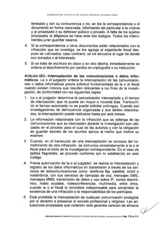 BORRADOR DEL PROYECfO EE CÓDIGO ORGANICO INTEGRAT PENAL
teresado y con su concurrencia o no, se lee la correspondencia o el
documento en forma reservada, informando del particular a la víctima
y al procesado o su defensor público o privado. A falta de los sujetos
procesales la diligencia se hace ante dos testigos. Todos los intervl-
nientes juran guardar reserva.
4. Si la correspondencia u otros documentos están relacionados con la
infracción que se investiga, se los agrega al expediente fiscal des-
pués de rubricados; caso contrario, se los devuelve al lugar de donde
son tomados o al interesado.
5. Si se trata de escritura en clave o en otro idioma, inmediatamente se
ordena el desciframiento por peritos en criptografía o su traducción.
Artículo 483.- lnterceptación de las comunicaciones o datos infor-
máticos. La o el juzgador ordena la interceptación de las comunicacio-
nes o datos informáticos previa solicitud fundamentada de la o el fiscal
cuando existan indicios que resulten relevantes a los fines de la investi-
gación, de conformidad con las siguientes reglas:
1. La o el juzgador determina la comunicación interceptada y el tiempo
de intercepción, que no puede ser mayor a noventa días. Transcurri-
do el tiempo autorizado no se puede solicitar prórrogas. Cuando son
investigaciones de delincuencia organlzada y sus delitos relaciona-
dos, la interceptación puede realizarse hasta por seis meses.
2. La información relacionada con la infracción que se obtenga de las
comunicaciones que se intercepten durante la investigación son utili-
zadas en el proceso para el cual se las autoriza y con la obligación
de guardar secreto de los asuntos ajenos al hecho que motive su
examen.
3. Cuando, en el transcurso de una interceptación se conozca del co-
metimiento de otra infracción, se comunica inmediatamente a la o el
fiscal para el inicio de la investigación correspondiente. En el caso de
delitos flagrantes, se procede conforme con lo establecido en este
Código.
4. Previa autorización de la o el juzgador, se realiza la interceptación y
registro de los datos informáticos en transmisión a través de los ser-
vicios de telecomunicaciones como: telefonÍa fija, satelital, móvil e
inalámbrlca, con sus servicios de llamadas de voz, mensajes SMS,
mensajes MMS, transmisión de datos y voz sobre lP, correo electró-
nico, redes sociales, videoconferencias, multimedia, entre otros,
cuando la o el fiscal lo considere indispensable para comprobar la
existencia de una infracción o la responsabilidad de los partícipes.
5. Está prohibida la interceptación de cualquier comunlcación protegida
por el derecho a preservar el secreto profesional y religioso. Las ac-
tuaciones procesales que violenten esia garantía órr""én de efícacia ,/- /',///
VsEcuNDo DEBATE I col¡rsróN DE JUsTtctA y ESTRUCTUM DEL ESTADo | 4 de oauore oe:ore ¡ Pá9. 175 de 316
 