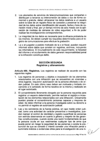 2.
BORRADOR DEL PROYECTO DE CÓOIGO ORGÁNICO INTEGRAL PENAL
Los abonados de servicios de telecomunicaciones que compartan o
distribuyan a terceros su interconexión de datos o voz de forma co-
mercial o gratuita, deben almacenar los datos relativos a un usuario
sobre Ia base de un registro físico de conexión y preservar la integri-
dad de los datos sobre identificación del usuario, fecha y hora de co-
nexión inicial y final, por un tiempo mínimo de seis meses con la apli-
cación de medidas de cámaras de video seguridad, a fin de poder
realizar las investigaciones correspondientes.
La integridad de los datos es necesaria para la eflcacia probatoria de
los mismos. Se deben cumplir los requisitos determinados para el re-
gistro de comunicaciones para efectuar la grabación.
La o el juzgador a pedido motivado de la o el fiscal, pueden requerir
informes sobre datos que consten en registros, archivos, incluyendo
los informáticos. EI incumplimiento de este requerimiento, la falsedad
del informe o el ocultamiento de datos generan responsabilidad penal
si la infracción constituye delito.
SEGCION SEGUNDA
Registros y allanamiento
Artículo 486.- Registros. Los registros se realizan de acuerdo con las
siguientes reglas:
1. Los registros de personas u objetos e incautación de los elementos
relacionados con una infracción que se encuentren en viviendas u
otros lugares, requieren autorización de la persona afectada o de or-
den judicial. En este último caso deben ser motivada y limitada úni-
camente a lo señalado de forma taxativa en Ia misma y realizado en
el Iugar autorizado.
2. El consentimiento libremente otorgado por la persona requerida para
registrar un espacio determinado, permite realizar el registro e incau-
tación de los elementos relacionados con una infracción. Únicamente
pueden prestar el consentimiento personas capaces y mayores de
edad. Se debe informar a la persona investigada sobre su derecho a
no permitir el registro sin autorización judicial.
3. Las y los servidores de la fuerza pública, sin que medie orden judi-
cial, como una actividad de carácter preventiva o investigativa, pue-
den realizar el control de identidad y registro superficial de personas
con estricta observancia en cuanto a género y respeto de las garan-
tías constitucionales, cuando exista una razón fundamentada de que
la persona oculta en sus vestimentas cualquier tipo de arma que
pueda poner en riesgo la seguridad de las personas o exista la pre-
sunción de que se cometió o intentó cometer una infracción penal o
suministre indicios o evidencias útiles para la investigación de una in-
3.
4.
SEGUNDo DEEATE I col4rsróN DE JUsrcrA y ESTRUCTURA DEL EsrADo l4 de oclr]brc dé 2013 | Pá9. 177 de 316
 