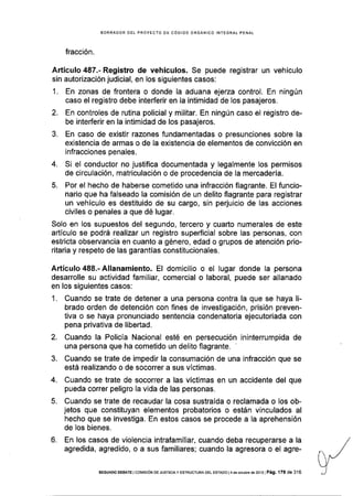 BORRADOR DEL PROYECTO DE CÓDICO ORGÁNICO INTEGRAL PENAL
fracción.
Artículo 487.- Registro de vehículos. Se puede registrar un vehículo
sin autorización judicial, en los siguientes casos:
1. En zonas de frontera o donde Ia aduana ejerza control. En ningún
caso el registro debe interferir en la intimidad de los pasajeros.
2. En controles de rutina policial y mllitar. En ningún caso el registro de-
be interferir en la intimidad de los pasajeros.
3, En caso de existir razones fundamentadas o presunciones sobre la
existencia de armas o de la existencia de elementos de convicción en
infracciones penales.
4. Si el conductor no justifica documentada y legalmente los permisos
de circulación, matriculación o de procedencia de la mercadería.
5. Por el hecho de haberse cometido una infracción flagrante. El funcio-
nario que ha falseado la comisión de un delito flagrante para registrar
un vehículo es destituido de su cargo, sin perjuicio de las acciones
civiles o penales a que dé lugar.
Solo en los supuestos del segundo, tercero y cuarto numerales de este
artículo se podrá realizar un registro superficial sobre las personas, con
estricta observancia en cuanto a género, edad o grupos de atención prio-
ritaria y respeto de las garantÍas constitucionales.
Artículo 488.- Allanamiento. El domicilio o el lugar donde la persona
desarrolle su actividad familiar, comercial o laboral, puede ser allanado
en los siguientes casos:
1. Cuando se trate de detener a una persona contra la que se haya li-
brado orden de detención con fines de investigación, prisión preven-
tiva o se haya pronunciado sentencia condenatoria ejecutoriada con
pena privativa de libertad,
2. Cuando la Policía Nacional esté en persecución ininterrumpida de
una persona que ha cometido un delito flagrante.
3. Cuando se trate de impedir la consumación de una infracción que se
está realizando o de socorrer a sus víctimas.
4. Cuando se trate de socorrer a las víctimas en un accidente del que
pueda correr peligro Ia vida de las personas.
5. Cuando se trate de recaudar la cosa sustraÍda o reclamada o los ob-
jetos que constituyan elementos probatorios o están vinculados al
hecho que se investiga. En estos casos se procede a la aprehensión
de los bienes.
6. En los casos de violencia intrafamiliar, cuando deba recuperarse a la
agredida, agredido, o a sus familiares; cuando la agresora o el agre-
sEGuNDo DEBATE I Co¡¡tstÓN DE JUSf¡crAy ESTRUCTURA DEL ESTADo l4 de @rubre de 2013I Pá9, 178 de 316
 