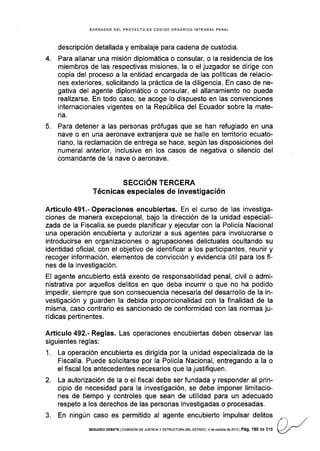 4.
BORRADOR DEL PROYECTO DE CÓDIGO ORGANICO INTEGRAL PENAL
descripción detallada y embalaje para cadena de custodia.
Para allanar una misión diplomática o consular, o la residencia de los
miembros de las respectivas misiones, la o el juzgador se dirige con
copia del proceso a la entidad encargada de las políticas de relacio-
nes exteriores, solicitando la práctica de la diligencia. En caso de ne-
gativa del agente diplomático o consular, el allanamiento no puede
realizarse. En todo caso, se acoge lo dispuesto en las convenciones
internacionales vigentes en la República del Ecuador sobre la mate-
ria.
Para detener a las personas prófugas que se han refugiado en una
nave o en una aeronave extranjera que se halle en territorio ecuato-
riano, Ia reclamación de entrega se hace, según las disposiciones del
numeral anterior, inclusive en los casos de negativa o silencio del
comandante de la nave o aeronave.
SECCIÓN TERCERA
Técnicas especiales de investigación
Artículo49l.-Operaciones encubiertas. En el curso de las investiga-
ciones de manera excepcional, bajo la dirección de la unidad especiali-
zada de la Fiscalía, se puede planificar y ejecutar con Ia Policía Nacional
una operación encubierta y autorizar a sus agentes para involucrarse o
introducirse en organizaciones o agrupaciones delictuales ocultando su
identidad oficial, con el objetivo de identificar a los participantes, reunir y
recoger información, elementos de convicción y evidencia útil para los fi-
nes de la investigación.
El agente encubierto está exento de responsabilidad penal, civil o admi-
nistrativa por aquellos delitos en que deba incurrir o que no ha podido
impedir, siempre que son consecuencia necesaria del desarrollo de la in-
vestigación y guarden la debida proporcionalidad con la finalidad de la
misma, caso contrario es sancionado de conformidad con las normas ju-
rídicas pertinentes.
Artículo 492.- Reglas. Las operaciones encubieñas deben observar las
siguientes reglas:
1. La operación encubierta es dirigida por la unidad especializada de la
Fiscalía. Puede solicitarse por la Policía Nacional, entregando a la o
el fiscal los antecedentes necesarios que la justifiquen.
2. La autorización de la o el fscal debe ser fundada y responder al prin-
cipio de necesidad para la investigación, se debe imponer limitacio-
nes de tiempo y controles que sean de utilidad para un adecuado
respeto a los derechos de las personas investigadas o procesadas.
3. En ningún caso es permitido al agente encubierto impulsar delitos
5.
sEGUNoo DEBATE I corvlsróN DE JUSTTCTA y ESTRUoTUM DEL ESTAoo L
4 de ocrubre de ?oi 3 | Pá9. 1 80 de 3'l 6
 